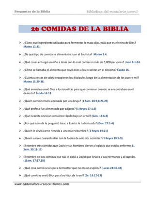 Preguntas de la Biblia Biblioteca del ministerio juvenil
www.editorialrecursoscristianos.com
 
26 COMIDAS DE LA BIBLIA
¿Cómo qué ingrediente utilizado para fermentar la masa dijo Jesús que es el reino de Dios? 
Mateo 13:33.  
 
¿De qué tipo de comida se alimentaba Juan el Bautista?  Mateo 3:4. 
 
¿Qué cosas entregó un niño a Jesús con lo cual comieron más de 5,000 personas?  Juan 6:1‐14.  
 
¿Cómo se llamaba el alimento que envió Dios a los israelitas en el desierto? Éxodo 16. 
 
¿Cuántas cestas de sobra recogieron los discípulos luego de la alimentación de los cuatro mil? 
Mateo 15:29‐38.  
 
¿Qué animales envió Dios a los israelitas para que comieran cuando se encontraban en el 
desierto? Éxodo 16:13
¿Quién comió ternera cocinada por una bruja? (1 Sam. 28:7,8,24,25) 
 
¿Qué profeta fue alimentado por pájaros? (1 Reyes 17:1,6) 
¿Qué israelita sirvió un almuerzo rápido bajo un árbol? (Gen. 18:6‐8) 
 
¿Por qué comida le preguntó Isaac a Esaú si le había traído? (Gen. 27:1‐4) 
 
¿Quién le sirvió carne hervida a una muchedumbre? (1 Reyes 19:21) 
 
¿Quién estuvo cuarenta días con la fuerza de sólo dos comidas? (1 Reyes 19:5‐9) 
 
El nombre tres comidas que David y sus hombres dieron al egipcio que estaba enfermo. (1 
Sam. 30:11‐13) 
 
El nombre de dos comidas que Isaí le pidió a David que llevara a sus hermanos y al capitán. 
(1Sam. 17:17,18) 
 
¿Qué cosa comió Jesús para demostrar que no era un espíritu? (Lucas 24:36‐43) 
 
¿Qué comidas envió Dios para los hijos de Israel? (Ex. 16:12‐15) 
 