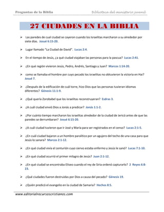 Preguntas de la Biblia Biblioteca del ministerio juvenil
www.editorialrecursoscristianos.com
27 CIUDADES EN LA BIBLIA
 Las paredes de cual ciudad se cayeron cuando los Israelitas marcharon a su alrededor por 
siete días.  Josué 6:15‐20.  
 
 Lugar llamado “La Ciudad de David”.  Lucas 2:4.  
 
 En el tiempo de Jesús, ¿a qué ciudad viajaban las personas para la pascua?  Lucas 2:41. 
 
 ¿En qué región vivieron Jesús, Pedro, Andrés, Santiago y Juan?  Marcos 1:14‐20. 
 
 como se llamaba el hombre por cuyo pecado los israelitas no obtuvieron la victoria en Hai?  
Josué 7.  
 
 ¿Después de la edificación de cuál torre, hizo Dios que las personas tuvieran idiomas 
diferentes?  Génesis 11:1‐9.  
 
 ¿Qué quería Zorobabel que los israelitas reconstruyeran?  Esdras 3.  
 
 ¿A cuál ciudad envió Dios a Jonás a predicar?  Jonás 1:1‐2. 
 
 ¿Por cuánto tiempo marcharon los israelitas alrededor de la ciudad de Jericó antes de que las 
paredes se derrumbaran?  Josué 6:15‐20.  
 
 ¿A cuál ciudad tuvieron que ir José y María para ser registrados en el censo?  Lucas 2:1‐5.  
 
 ¿En cuál ciudad bajaron a un hombre paralítico por un agujero del techo de una casa para que 
Jesús lo sanara?  Marcos 2:1‐12.  
 
 ¿En qué ciudad vivía el centurión cuyo siervo estaba enfermo y Jesús le sanó?  Lucas 7:1‐10. 
 
 ¿En qué ciudad ocurrió el primer milagro de Jesús?  Juan 2:1‐12. 
 
 ¿En qué ciudad se encontraba Eliseo cuando el rey de Siria ordenó capturarlo?  2  Reyes 6:8‐
23.  
 
 ¿Qué ciudades fueron destruidas por Dios a causa del pecado?  Génesis 19.  
 
 ¿Quién predicó el evangelio en la ciudad de Samaria?  Hechos 8:5.  
 
 