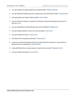 Preguntas de la Biblia Biblioteca del ministerio juvenil
www.editorialrecursoscristianos.com
 ¿En qué ciudad unos judíos apedrearon al apóstol Pablo?  Hechos 14:18‐23. 
 
 ¿A cuál ciudad fue llevado Jesús por sus padres para ser presentado al Señor?  Lucas 2:21‐23. 
 
 ¿De qué pueblo eran Felipe, Andrés y Pedro?  Juan 1:43‐51. 
 
 ¿Cómo se llamó la ciudad en la que Dios confundió el idioma de toda la gente de la tierra?  
Génesis 11:1‐9.  
 
 ¿En qué ciudad dijo el profeta Miqueas que nacería el Mesías?  Miqueas 5:2. 
 
 ¿En qué ciudad recibieron a Jesús con ramas de palma?  Juan 12:13. 
 
 ¿En qué ciudad nació Jesús?  Lucas 2:1‐10.  
 
 ¿En dónde vivían los padres de Samuel?  1 Samuel 2:11.  
 
 ¿Cuál era el nombre del pueblo situado a once kilómetros de Jerusalén en cuyo camino se 
apareció Jesús a dos discípulos?  Lucas 24:13‐33. 
 
 ¿Qué pidió Nehemías al rey para reparar las puertas de Jerusalén?  Nehemías 2:1‐8. 
 
 ¿En qué ciudad vivía Zaqueo?  Lucas 19:1‐2.  
 