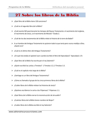 Preguntas de la Biblia Biblioteca del ministerio juvenil
www.editorialrecursoscristianos.com
27 Sobre los libros de la Biblia
¿Qué libro de la Biblia tiene 150 canciones?  
 
¿Cuál es el segundo libro de la Biblia?  
 
¿Cuál evento NO pasó durante los tiempos del Nuevo Testamento: el nacimiento de la iglesia, 
el nacimiento de Jesús, o el nacimiento de Moisés?  Éxodo 2. 
 
¿Cuál de los dos testamentos de la Biblia relata la historia de la torre de Babel? 
 
A un hombre del Antiguo Testamento le quitaron todo lo que tenía pero nunca maldijo a Dios. 
¿Quién era? 
 
¿Cuál es el último libro del Antiguo Testamento?  
 
¿En qué isla estaba el apóstol Juan cuando escribió el libro del Apocalipsis?  Apocalipsis 1:9. 
 
¿Qué libro de la Biblia fue escrito por el rey Salomón?  
 
¿Quién escribió las cartas a Timoteo?  1 Timoteo 1:2; 2 Timoteo 1:2. 
 
¿Cuál es el capítulo más largo de la Biblia? 
 
¿Santiago es un libro del Antiguo Testamento? 
 
¿Cómo es llamado el grupo de los cinco primeros libros de la Biblia?  
 
¿Cuáles libros de la Biblia relatan las historias de Jesús? 
 
¿Quiénes escribieron la carta a los Filipenses?  Filipenses 1:1. 
 
¿Qué libros de la Biblia narran la reconstrucción de Jerusalén? 
 
¿Cuántos libros de la Biblia tienen nombre de Mujer? 
 
¿Cuáles libros de la Biblia escribió el rey Salomón?  
 
 