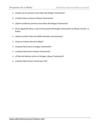 Preguntas de la Biblia Biblioteca del ministerio juvenil
www.editorialrecursoscristianos.com
¿Cuáles son los primeros cinco libros del Antiguo Testamento? 
 
¿Cuántos libros contiene el Nuevo Testamento? 
 
¿Quién escribió los primeros cinco libros del Antiguo Testamento? 
 
De los siguientes libros, ¿cuál no forma parte del Antiguo Testamento?:a) Efesios. b) Ester. c) 
Esdras. 
 
¿Quién escribió el libro de la Biblia llamado Lamentaciones?  
 
¿Cuál es el último libro de la Biblia? 
 
¿Cuántos libros tiene el Antiguo Testamento?  
 
¿Cuántos libros tiene el Nuevo Testamento?  
 
¿El libro de Hebreos está en el Antiguo o Nuevo Testamento?  
 
¿Cuántos libros fueron escritos por Tito?  
 
 