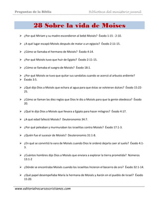 Preguntas de la Biblia Biblioteca del ministerio juvenil
www.editorialrecursoscristianos.com
28 Sobre la vida de Moises
¿Por qué Miriam y su madre escondieron al bebé Moisés?  Éxodo 1:15 ‐ 2:10.  
 
¿A qué lugar escapó Moisés después de matar a un egipcio?  Éxodo 2:11‐15.  
 
¿Cómo se llamaba el hermano de Moisés?  Éxodo 4:14.  
 
¿Por qué Moisés tuvo que huir de Egipto?  Éxodo 2:11‐15.  
 
¿Cómo se llamaba el suegro de Moisés?  Éxodo 18:1.  
 
¿Por qué Moisés se tuvo que quitar sus sandalias cuando se acercó al arbusto ardiente?  
Éxodo 3:5. 
 
¿Qué dijo Dios a Moisés que echara al agua para que éstas se volvieran dulces?  Éxodo 15:22‐
25. 
 
¿Cómo se llaman las diez reglas que Dios le dio a Moisés para que la gente obedezca?  Éxodo 
20. 
 
¿Qué le dijo Dios a Moisés que llevara a Egipto para hacer milagros?  Éxodo 4:17. 
 
¿A qué edad falleció Moisés?  Deuteronomio 34:7.  
 
¿Por qué peleaban y murmuraban los israelitas contra Moisés?  Éxodo 17:1‐3. 
 
¿Quién fue el sucesor de Moisés?  Deuteronomio 31:1‐8.  
 
¿En qué se convirtió la vara de Moisés cuando Dios le ordenó dejarla caer al suelo?  Éxodo 4:1‐
3. 
 
¿Cuántos hombres dijo Dios a Moisés que enviara a explorar la tierra prometida?  Números 
13:1‐2  
 
¿Dónde se encontraba Moisés cuando los israelitas hicieron el becerro de oro?  Éxodo 32:1‐14.  
 
¿Qué papel desempeñaba María la hermana de Moisés y Aarón en el pueblo de Israel?  Éxodo 
15:20.  
 
 