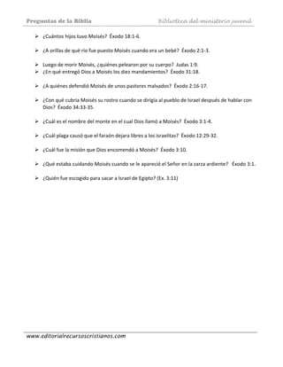 Preguntas de la Biblia Biblioteca del ministerio juvenil
www.editorialrecursoscristianos.com
¿Cuántos hijos tuvo Moisés?  Éxodo 18:1‐6.  
 
¿A orillas de qué río fue puesto Moisés cuando era un bebé?  Éxodo 2:1‐3. 
 
Luego de morir Moisés, ¿quiénes pelearon por su cuerpo?  Judas 1:9. 
¿En qué entregó Dios a Moisés los diez mandamientos?  Éxodo 31:18.  
 
¿A quiénes defendió Moisés de unos pastores malvados?  Éxodo 2:16‐17. 
 
¿Con qué cubría Moisés su rostro cuando se dirigía al pueblo de Israel después de hablar con 
Dios?  Éxodo 34:33‐35.  
 
¿Cuál es el nombre del monte en el cual Dios llamó a Moisés?  Éxodo 3:1‐4. 
 
¿Cuál plaga causó que el faraón dejara libres a los israelitas?  Éxodo 12:29‐32. 
 
¿Cuál fue la misión que Dios encomendó a Moisés?  Éxodo 3:10.  
 
¿Qué estaba cuidando Moisés cuando se le apareció el Señor en la zarza ardiente?   Éxodo 3:1.  
 
¿Quién fue escogido para sacar a Israel de Egipto? (Ex. 3:11)   
 
 