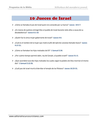 Preguntas de la Biblia Biblioteca del ministerio juvenil
www.editorialrecursoscristianos.com
 
10 Jueces de Israel
¿Cómo se llamaba el juez de Israel quien era conocido por su fuerza?  Jueces  14:5‐7.  
 
¿En manos de quiénes entregó Dios al pueblo de Israel durante siete años a causa de su 
desobediencia?  Jueces 6:1‐10.  
 
¿Quién fue la única mujer gobernante de Israel?  Jueces 4:4.  
 
¿Cuál es el nombre de la mujer que mató al jefe del ejército cananeo llamado Sísara?  Jueces 
4:17‐21. 
 
¿Cómo se llamaban los hijos malvados de Elí?  1 Samuel 2:34.  
 
¿Por cuánto tiempo oprimió Jabín, rey de Canaán, al pueblo israelí?  Jueces 4:1‐3. 
 
¿Qué sacerdote tuvo dos hijos malvados los cuales según la palabra de Dios morirían el mismo 
día?  1 Samuel 2:12‐26.  
 
¿Cuál juez de Israel murió al derribar el templo de los filisteos?  Jueces 16:23‐31. 
 