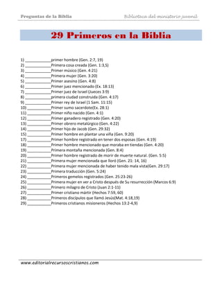 Preguntas de la Biblia Biblioteca del ministerio juvenil
www.editorialrecursoscristianos.com
29 Primeros en la Biblia
 
1) ____________primer hombre (Gen. 2:7, 19)  
2) ____________Primera cosa creada (Gen. 1:3,S)  
3) ____________Primer músico (Gen. 4:21)  
4) ____________Primera mujer (Gen. 3:20)  
5) ____________Primer asesino (Gen. 4:8)  
6) ____________Primer juez mencionado (Ex. 18:13)  
7) ____________Primer juez de Israel (Jueces 3:9)  
8) ____________primera ciudad construida (Gen. 4:17)  
9) ____________Primer rey de Israel (1 Sam. 11:15)  
10) ___________Primer sumo sacerdote(Ex. 28:1)  
11) ___________Primer niño nacido (Gen. 4:1)  
12) ___________Primer ganadero registrado (Gen. 4:20)  
13) ___________Primer obrero metalúrgico (Gen. 4:22)  
14) ___________Primer hijo de Jacob (Gen. 29:32)  
15) ___________Primer hombre en plantar una viña (Gen. 9:20)  
17) ___________Primer hombre registrado en tener dos esposas (Gen. 4:19)  
18) ___________Primer hombre mencionado que moraba en tiendas (Gen. 4:20) 
19) ___________Primera montaña mencionada (Gen. 8:4)  
20) ___________Primer hombre registrado de morir de muerte natural. (Gen. 5:5)  
21) ___________Primera mujer mencionada que lloró (Gen. 21: 14, 16)  
22) ___________Primera mujer mencionada de haber tenido mala vista(Gen. 29:17)  
23) ___________Primera traducción (Gen. 5:24)  
24) ___________Primeros gemelos registrados (Gen. 25:23‐26)  
25) ___________Primera mujer en ver a Cristo después de Su resurrección (Marcos 6:9)  
26) ___________Primero milagro de Cristo (Juan 2:1‐11)  
27) ___________Primer cristiano mártir (Hechos 7:59, 60)  
28) ___________Primeros discípulos que llamó Jesús(Mat. 4:18,19)  
29) ___________Primeros cristianos misioneros (Hechos 13:2‐4,9) 
 
 