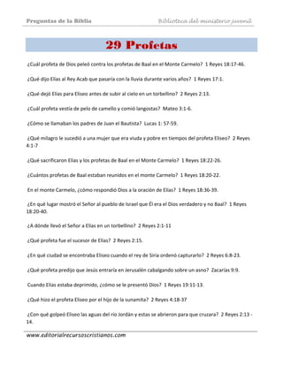 Preguntas de la Biblia Biblioteca del ministerio juvenil
www.editorialrecursoscristianos.com
29 Profetas
 
 ¿Cuál profeta de Dios peleó contra los profetas de Baal en el Monte Carmelo?  1 Reyes 18:17‐46.  
 
 ¿Qué dijo Elías al Rey Acab que pasaría con la lluvia durante varios años?  1 Reyes 17:1. 
 
 ¿Qué dejó Elías para Eliseo antes de subir al cielo en un torbellino?  2 Reyes 2:13. 
 
 ¿Cuál profeta vestía de pelo de camello y comió langostas?  Mateo 3:1‐6. 
 
 ¿Cómo se llamaban los padres de Juan el Bautista?  Lucas 1: 57‐59.  
 
 ¿Qué milagro le sucedió a una mujer que era viuda y pobre en tiempos del profeta Eliseo?  2 Reyes 
4:1‐7  
 
 ¿Qué sacrificaron Elías y los profetas de Baal en el Monte Carmelo?  1 Reyes 18:22‐26. 
 
 ¿Cuántos profetas de Baal estaban reunidos en el monte Carmelo?  1 Reyes 18:20‐22. 
 
 En el monte Carmelo, ¿cómo respondió Dios a la oración de Elías?  1 Reyes 18:36‐39. 
 
 ¿En qué lugar mostró el Señor al pueblo de Israel que Él era el Dios verdadero y no Baal?  1 Reyes 
18:20‐40. 
 
 ¿A dónde llevó el Señor a Elías en un torbellino?  2 Reyes 2:1‐11  
 
 ¿Qué profeta fue el sucesor de Elías?  2 Reyes 2:15.  
 
 ¿En qué ciudad se encontraba Eliseo cuando el rey de Siria ordenó capturarlo?  2 Reyes 6:8‐23. 
 
 ¿Qué profeta predijo que Jesús entraría en Jerusalén cabalgando sobre un asno?  Zacarías 9:9. 
 
 Cuando Elías estaba deprimido, ¿cómo se le presentó Dios?  1 Reyes 19:11‐13. 
 
 ¿Qué hizo el profeta Eliseo por el hijo de la sunamita?  2 Reyes 4:18‐37 
 
 ¿Con qué golpeó Eliseo las aguas del río Jordán y estas se abrieron para que cruzara?  2 Reyes 2:13 ‐ 
14. 
 