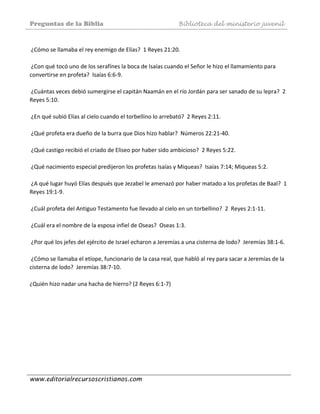 Preguntas de la Biblia Biblioteca del ministerio juvenil
www.editorialrecursoscristianos.com
 
 ¿Cómo se llamaba el rey enemigo de Elías?  1 Reyes 21:20.  
 
 ¿Con qué tocó uno de los serafínes la boca de Isaías cuando el Señor le hizo el llamamiento para 
convertirse en profeta?  Isaías 6:6‐9. 
 
 ¿Cuántas veces debió sumergirse el capitán Naamán en el río Jordán para ser sanado de su lepra?  2 
Reyes 5:10.  
 
 ¿En qué subió Elías al cielo cuando el torbellino lo arrebató?  2 Reyes 2:11.  
 
 ¿Qué profeta era dueño de la burra que Dios hizo hablar?  Números 22:21‐40.  
 
 ¿Qué castigo recibió el criado de Eliseo por haber sido ambicioso?  2 Reyes 5:22. 
 
 ¿Qué nacimiento especial predijeron los profetas Isaías y Miqueas?  Isaías 7:14; Miqueas 5:2. 
 
 ¿A qué lugar huyó Elías después que Jezabel le amenazó por haber matado a los profetas de Baal?  1 
Reyes 19:1‐9.  
 
 ¿Cuál profeta del Antiguo Testamento fue llevado al cielo en un torbellino?  2  Reyes 2:1‐11. 
 
 ¿Cuál era el nombre de la esposa infiel de Oseas?  Oseas 1:3.  
 
 ¿Por qué los jefes del ejército de Israel echaron a Jeremías a una cisterna de lodo?  Jeremías 38:1‐6.  
 
 ¿Cómo se llamaba el etíope, funcionario de la casa real, que habló al rey para sacar a Jeremías de la 
cisterna de lodo?  Jeremías 38:7‐10.  
 
¿Quién hizo nadar una hacha de hierro? (2 Reyes 6:1‐7)  
 
