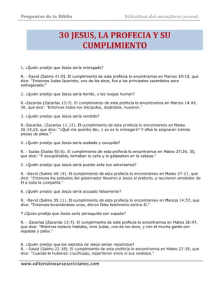 Preguntas de la Biblia Biblioteca del ministerio juvenil
www.editorialrecursoscristianos.com
30 JESUS, LA PROFECIA Y SU 
CUMPLIMIENTO 
1. ¿Quién predijo que Jesús sería entregado?
R. - David (Salmo 41:9). El cumplimiento de esta profecía lo encontramos en Marcos 14:10, que
dice: "Entonces Judas Iscariote, uno de los doce, fue a los principales sacerdotes para
entregárselo."
2. ¿Quién predijo que Jesús sería herido, y las ovejas huirían?
R.-Zacarías (Zacarías 13:7). El cumplimiento de esta profecía lo encontramos en Marcos 14:49,
50, que dice: "Entonces todos los discípulos, dejándole, huyeron."
3. ¿Quién predijo que Jesús sería vendido?
R.-Zacarías. (Zacarías 11:12). El cumplimiento de esta profecía lo encontramos en Mateo
26:14,15, que dice: "¿Qué me queréis dar, y yo os lo entregaré? Y ellos le asignaron treinta
piezas de plata."
4. ¿Quién predijo que Jesús sería azotado y escupido?
R. - Isaías (Isaías 50:6). El cumplimiento de esta profecía lo encontramos en Mateo 27:26, 30,
que dice: "Y escupiéndole, tomaban la caña y le golpeaban en la cabeza."
5. ¿Quién predijo que Jesús sería puesto ante sus adversarios?
R. -David (Salmo 69:19). El cumplimiento de esta profecía lo encontramos en Mateo 27:27, que
dice: "Entonces los soldados del gobernador llevaron a Jesús al pretorio, y reunieron alrededor de
El a toda la compañía."
6. ¿Quién predijo que Jesús sería acusado falsamente?
R. -David (Salmo 35:11). El cumplimiento de esta profecía lo encontramos en Marcos 14:57, que
dice: "Entonces levantándose unos, dieron falso testimonio contra él."
7 ¿Quién predijo que Jesús sería perseguido con espada?
R. - Zacarías (Zacarías 13:7). El cumplimiento de esta profecía lo encontramos en Mateo 26:47,
que dice: "Mientras todavía hablaba, vino Judas, uno de los doce, y con él mucha gente con
espadas y palos."
8. ¿Quién predijo que los vestidos de Jesús serían repartidos?
R. - David (Salmo 22:18). El cumplimiento de esta profecía lo encontramos en Mateo 27:35, que
dice: "Cuando le hubieron crucificado, repartieron entre sí sus vestidos."
 