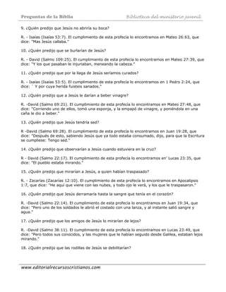 Preguntas de la Biblia Biblioteca del ministerio juvenil
www.editorialrecursoscristianos.com
9. ¿Quién predijo que Jesús no abriría su boca?
R. - Isaías (Isaías 53:7). El cumplimiento de esta profecía lo encontramos en Mateo 26:63, que
dice: "Mas Jesús callaba."
10. ¿Quién predijo que se burlarían de Jesús?
R. - David (Salmo 109:25). El cumplimiento de esta profecía lo encontramos en Mateo 27:39, que
dice: "Y los que pasaban le injuriaban, meneando la cabeza."
11. ¿Quién predijo que por la llaga de Jesús seríamos curados?
R. - Isaías (Isaías 53:5). El cumplimiento de esta profecía lo encontramos en 1 Pedro 2:24, que
dice: ` Y por cuya herida fuisteis sanados."
12. ¿Quién predijo que a Jesús le darían a beber vinagre?
R. -David (Salmo 69:21). El cumplimiento de esta profecía lo encontramos en Mateo 27:48, que
dice: "Corriendo uno de ellos, tomó una esponja, y la empapó de vinagre, y poniéndola en una
caña le dio a beber."
13. ¿Quién predijo que Jesús tendría sed?
R -David (Salmo 69:28). El cumplimiento de esta profecía lo encontramos en Juan 19:28, que
dice: "Después de esto, sabiendo Jesús que ya todo estaba consumado, dijo, para que la Escritura
se cumpliese: Tengo sed."
14. ¿Quién predijo que observarían a Jesús cuando estuviera en la cruz?
R - David (Salmo 22:17). El cumplimiento de esta profecía lo encontramos en' Lucas 23:35, que
dice: "El pueblo estaba mirando."
15. ¿Quién predijo que mirarían a Jesús, a quien habían traspasado?
R. - Zacarías (Zacarías 12:10). El cumplimiento de esta profecía lo encontramos en Apocalipsis
1:7, que dice: "He aquí que viene con las nubes, y todo ojo le verá, y los que le traspasaron."
16. ¿Quién predijo que Jesús derramaría hasta la sangre que tenía en el corazón?
R. -David (Salmo 22:14). El cumplimiento de esta profecía lo encontramos en Juan 19:34, que
dice: "Pero uno de los soldados le abrió el costado con una lanza, y al instante salió sangre y
agua."
17. ¿Quién predijo que los amigos de Jesús lo mirarían de lejos?
R. -David (Salmo 38:11). El cumplimiento de esta profecía lo encontramos en Lucas 23:49, que
dice: "Pero todos sus conocidos, y las mujeres que le habían seguido desde Galilea, estaban lejos
mirando."
18. ¿Quién predijo que las rodillas de Jesús se debilitarían?
 