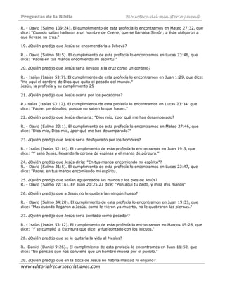 Preguntas de la Biblia Biblioteca del ministerio juvenil
www.editorialrecursoscristianos.com
R. - David (Salmo 109:24). El cumplimiento de esta profecía lo encontramos en Mateo 27:32, que
dice: "Cuando salían hallaron a un hombre de Cirene, que se llamaba Simón; a éste obligaron a
que llevase su cruz."
19. ¿Quién predijo que Jesús se encomendaría a Jehová?
R. - David (Salmo 31:5). El cumplimiento de esta profecía lo encontramos en Lucas 23:46, que
dice: "Padre en tus manos encomiendo mi espíritu."
20. ¿Quién predijo que Jesús sería llevado a la cruz como un cordero?
R. - Isaías (Isaías 53:7). El cumplimiento de esta profecía lo encontramos en Juan 1:29, que dice:
"He aquí el cordero de Dios que quita el pecado del mundo."
Jesús, la profecía y su cumplimiento 25
21. ¿Quién predijo que Jesús oraría por los pecadores?
R.-Isaías (Isaías 53:12). El cumplimiento de esta profecía lo encontramos en Lucas 23:34, que
dice: "Padre, perdónalos, porque no saben lo que hacen."
22. ¿Quién predijo que Jesús clamaría: "Dios mío, ¿por qué me has desamparado?
R. - David (Salmo 22:1). El cumplimiento de esta profecía lo encontramos en Mateo 27:46, que
dice: "Dios mío, Dios mío, ¿por qué me has desamparado?"
23. ¿Quién predijo que Jesús sería desfigurado por los hombres?
R. - Isaías (Isaías 52:14). El cumplimiento de esta profecía lo encontramos en Juan 19:5, que
dice: "Y salió Jesús, llevando la corona de espinas y el manto de púrpura."
24. ¿Quién predijo que Jesús diría: "En tus manos encomiendo mi espíritu"?
R. - David (Salmo 31:5). El cumplimiento de esta profecía lo encontramos en Lucas 23:47, que
dice: "Padre, en tus manos encomiendo mi espíritu.
25. ¿Quién predijo que serían agujereados las manos y los pies de Jesús?
R. - David (Salmo 22:16). En Juan 20:25,27 dice: "Pon aquí tu dedo, y mira mis manos"
26. ¿Quién predijo que a Jesús no le quebrarían ningún hueso?
R. - David (Salmo 34:20). El cumplimiento de esta profecía lo encontramos en Juan 19:33, que
dice: "Mas cuando llegaron a Jesús, como le vieron ya muerto, no le quebraron las piernas."
27. ¿Quién predijo que Jesús sería contado como pecador?
R. - Isaías (Isaías 53:12). El cumplimiento de esta profecía lo encontramos en Marcos 15:28, que
dice: "Y se cumplió la Escritura que dice: y fue contado con los inicuos."
28. ¿Quién predijo que se le quitaría la vida al Mesías?
R. -Daniel (Daniel 9:26)., El cumplimiento de esta profecía lo encontramos en Juan 11:50, que
dice: "No pensáis que nos conviene que un hombre muera por el pueblo."
29. ¿Quién predijo que en la boca de Jesús no habría maldad ni engaño?
 