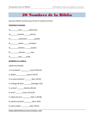 Preguntas de la Biblia Biblioteca del ministerio juvenil
www.editorialrecursoscristianos.com
20 Nombres de la Biblia
Hay que ordenar las letras para formar el nombre correcto. 
 
PERSONAS CIUDADES  
 
1)_________eosj ._______naprecuma  
 
2)________moanols ______zatrane  
 
3) _________oecdinsom ._______aeatibn  
 
4)_________oetam ______lursejean  
 
5)_________betensa _ _____eacaers  
 
6) _________aansnia ______naac  
 
7)_________tavsi ____enebl  
 
NOMBRES de la BIBLIA 
 
¿Quién fue llamado  
 
1. el incrédulo? __________ (Juan 20:24,25)  
 
2. diablo? ___________ (Juan 6:70,71)  
 
3. la rama fructífera? _______ (Gen. 49:22)  
 
4. el Amigo de Dios? _______ (Santiago 2:23)  
 
5. un dios? _______ (Hechos 28:3,6)  
 
6. zorra? _______ (Lucas 13:31,32)  
 
7. cabeza de oro? _________ (Dan. 2:28,38)  
 
8. cachorro de león? ________ (Gen. 49:9)  
 
9. sierva suelta? _________ (Gen. 49:21)  
 
 