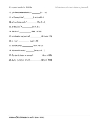 Preguntas de la Biblia Biblioteca del ministerio juvenil
www.editorialrecursoscristianos.com
10. palabras del Predicador? ________ (Ec. 1:1)  
 
11. el Evangelísta? _________ (Hechos 21:8)  
 
12. el médico amado? __________ (Col. 4:14)  
 
13. el Bautista ? __________ (Mat. 3:1) 
 
14. Satanás? ____________ (Mat. 16:23) 
 
15. predicador de justicia? ___________ (2 Pedro 2:5)  
 
16. la roca? ___________ (Juan 1:42) 
 
17. asno fuerte? ___________ (Gen. 49:14)  
 
18. Hijos del trueno? ________ (Marcos 3:17)  
 
19. Serpiente junto al camino? ________ (Gen. 49:17)  
 
20. dulce cantor de Israel? ___________ (2 Sam. 23:1)  
 