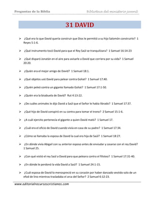 Preguntas de la Biblia Biblioteca del ministerio juvenil
www.editorialrecursoscristianos.com
31 DAVID 
 ¿Qué era lo que David quería construir que Dios le permitió a su hijo Salomón construirlo?  1 
Reyes 5:1‐6.  
 
 ¿Qué instrumento tocó David para que el Rey Saúl se tranquilizara?  1 Samuel 16:14‐23 
 
 ¿Qué disparó Jonatán en el aire para avisarle a David que corriera por su vida?  1 Samuel 
20:20.  
 
 ¿Quién era el mejor amigo de David?  1 Samuel 18:1.  
 
 ¿Qué objetos usó David para pelear contra Goliat?  1 Samuel 17:40.  
 
 ¿Quién peleó contra un gigante llamado Goliat?  1 Samuel 17:1‐50.  
 
 ¿Quién era la bisabuela de David?  Rut 4:13‐22.  
 
 ¿De cuáles animales le dijo David a Saúl que el Señor le había librado?  1 Samuel 17:37.  
 
 ¿Qué hijo de David conspiró en su contra para tomar el trono?  2 Samuel 15:1‐6.  
 
 ¿A cuál ejercito pertenecía el gigante a quien David mató?  1 Samuel 17.  
 
 ¿Cuál era el oficio de David cuando vivía en casa de su padre?  1 Samuel 17:34.  
 
 ¿Cómo se llamaba la esposa de David la cual era hija de Saúl?  1 Samuel 18:27.  
 
 ¿En dónde vivía Abigail con su anterior esposo antes de enviudar y casarse con el rey David?  
1 Samuel 25.  
 
 ¿Con qué vistió el rey Saúl a David para que peleara contra el filisteo?  1 Samuel 17:31‐40.  
 
 ¿En dónde le perdonó la vida David a Saúl?  1 Samuel 24:1‐15.  
 
 ¿Cuál esposa de David lo menospreció en su corazón por haber danzado vestido solo de un 
efod de lino mientras trasladaba el arca del Señor?  2 Samuel 6:12‐23.  
 