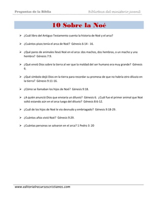 Preguntas de la Biblia Biblioteca del ministerio juvenil
www.editorialrecursoscristianos.com
10 Sobre la Noé
¿Cuál libro del Antiguo Testamento cuenta la historia de Noé y el arca? 
 
¿Cuántos pisos tenía el arca de Noé?  Génesis 6:14 ‐ 16.  
 
¿Qué pares de animales llevó Noé en el arca: dos machos, dos hembras, o un macho y una 
hembra?  Génesis 7:9.  
 
¿Qué envió Dios sobre la tierra al ver que la maldad del ser humano era muy grande?  Génesis 
6. 
 
¿Qué símbolo dejó Dios en la tierra para recordar su promesa de que no habría otro diluvio en 
la tierra?  Génesis 9:11‐16.  
 
¿Cómo se llamaban los hijos de Noé?  Génesis 9:18.  
 
¿A quién anunció Dios que enviaría un diluvio?  Génesis 6.  ¿Cuál fue el primer animal que Noé 
soltó estando aún en el arca luego del diluvio?  Génesis 8:6‐12. 
 
¿Cuál de los hijos de Noé le vio desnudo y embriagado?  Génesis 9:18‐29. 
 
¿Cuántos años vivió Noé?  Génesis 9:29.  
 
¿Cuántas personas se salvaron en el arca? 1 Pedro 3: 20  
 