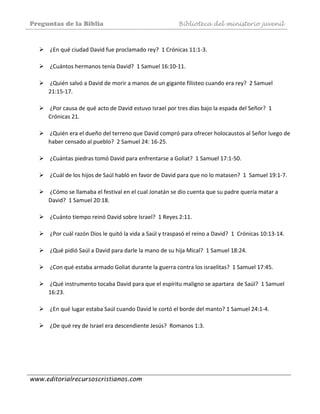 Preguntas de la Biblia Biblioteca del ministerio juvenil
www.editorialrecursoscristianos.com
 
 ¿En qué ciudad David fue proclamado rey?  1 Crónicas 11:1‐3. 
 
 ¿Cuántos hermanos tenía David?  1 Samuel 16:10‐11.  
 
 ¿Quién salvó a David de morir a manos de un gigante filisteo cuando era rey?  2 Samuel 
21:15‐17. 
 
 ¿Por causa de qué acto de David estuvo Israel por tres días bajo la espada del Señor?  1 
Crónicas 21.  
 
 ¿Quién era el dueño del terreno que David compró para ofrecer holocaustos al Señor luego de 
haber censado al pueblo?  2 Samuel 24: 16‐25.  
 
 ¿Cuántas piedras tomó David para enfrentarse a Goliat?  1 Samuel 17:1‐50. 
 
 ¿Cuál de los hijos de Saúl habló en favor de David para que no lo matasen?  1  Samuel 19:1‐7. 
 
 ¿Cómo se llamaba el festival en el cual Jonatán se dio cuenta que su padre quería matar a 
David?  1 Samuel 20:18.  
 
 ¿Cuánto tiempo reinó David sobre Israel?  1 Reyes 2:11.  
 
 ¿Por cuál razón Dios le quitó la vida a Saúl y traspasó el reino a David?  1  Crónicas 10:13‐14. 
 
 ¿Qué pidió Saúl a David para darle la mano de su hija Mical?  1 Samuel 18:24. 
 
 ¿Con qué estaba armado Goliat durante la guerra contra los israelitas?  1 Samuel 17:45.  
 
 ¿Qué instrumento tocaba David para que el espíritu maligno se apartara  de Saúl?  1 Samuel 
16:23. 
 
 ¿En qué lugar estaba Saúl cuando David le cortó el borde del manto? 1 Samuel 24:1‐4. 
 
 ¿De qué rey de Israel era descendiente Jesús?  Romanos 1:3.  
 
 