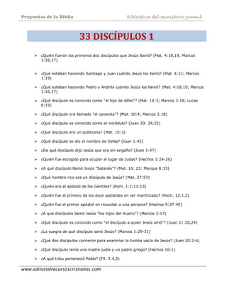 Preguntas de la Biblia Biblioteca del ministerio juvenil
www.editorialrecursoscristianos.com
33 DISCÍPULOS 1 
¿Quién fueron los primeros dos discípulos que Jesús llamó? (Mat. 4:18,19; Marcos
1:16,17)
¿Qué estaban haciendo Santiago y Juan cuándo Jesús los llamó? (Mat. 4:21; Marcos
1:19)
¿Qué estaban haciendo Pedro y Andrés cuándo Jesús los llamó? (Mat. 4:18,19; Marcos
1:16,17)
¿Qué discípulo es conocido como "el hijo de Alfeo"? (Mat. 10:3; Marcos 3:18; Lucas
6:15)
¿Qué discípulo era llamado "el cananita"? (Mat. 10:4; Marcos 3:18)
¿Qué discípulo es conocido como el incrédulo? (Juan 20: 24,25)
¿Qué discípulo era un publicano? (Mat. 10:3)
¿Qué discípulo se dio el nombre de Cefas? (Juan 1:42)
¿De qué discípulo dijo Jesús que era sin engaño? (Juan 1:47)
¿Quién fue escogido para ocupar el lugar de Judas? (Hechos 1:24-26)
¿A qué discípulo llamó Jesús "Satanás"? (Mat. 16: 23: Marque 8:33)
¿Qué hombre rico era un discípulo de Jesús? (Mat. 27:57)
¿Quién era el apóstol de los Gentiles? (Rom. 1:1;11:13)
¿Quién fue el primero de los doce apóstoles en ser martirizado? (Hech. 12:1,2)
¿Quién fue el primer apóstol en resucitar a una persona? (Hechos 9:37-40)
¿A qué discípulos llamó Jesús "los hijos del trueno"? (Marcos 3:17)
¿Qué discípulo es conocido como "el discípulo a quien Jesús amó"? (Juan 21:20,24)
¿La suegra de qué discípulo sanó Jesús? (Marcos 1:29-31)
¿Qué dos discípulos corrieron para examinar la tumba vacía de Jesús? (Juan 20:2-6)
¿Qué discípulo tenía una madre judía y un padre griego? (Hechos 16:1)
¿A qué tribu perteneció Pablo? (Fil. 3:4,5)
 