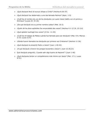 Preguntas de la Biblia Biblioteca del ministerio juvenil
www.editorialrecursoscristianos.com
¿Qué discípulo llevó al eunuco etíope a Cristo? (Hechos 8:26-37)
¿Qué discípulo fue desterrado a una isla llamada Patmos? (Apoc. 1:9)
¿Cuál fue el nombre de uno de los discípulos con quien Jesús habló a en el camino a
Emmaus? (Lucas 24: I5-18)
¿De qué discípulo era su primer nombre Lebeo? (Mat. 10:3)
¿Quién de los doce apóstoles fue encarcelado dos veces? (Hechos 4:1-3,7,8; 12:3,4)
¿Qué apóstol naufragó tres veces? (2 Cor. 11:25)
¿Cuál fue el trabajo de Mateo cuándo fue llamado para ser discípulo? (Mat. 9:9; Marcos
2:14; Lucas 5:27)
¿Dónde fueron llamados los discípulos por primera vez Cristianos? (Hechos 11:26)
¿Qué discípulo le presentó Pedro a Jesús? (Juan 1:40-42)
¿A qué discípulo vinieron los griegos buscando a Jesús? (.Juan 12:20,21)
Qué discípulo preguntó, ¿"puede salir algo bueno de Nazaret"? (Juan 1:46)
¿Qué discípulos tenían un compañerismo más íntimo con Jesús? (Mat. 17:1; Lucas
8:51)
 
 