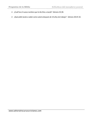 Preguntas de la Biblia Biblioteca del ministerio juvenil
www.editorialrecursoscristianos.com
¿Cuál fue el nuevo nombre que le dio Dios a Jacob?  Génesis 32:28. 
 
¿Qué pidió Jacob a Labán como salario después de 14 años de trabajo?   Génesis 30:25‐32. 
 
 