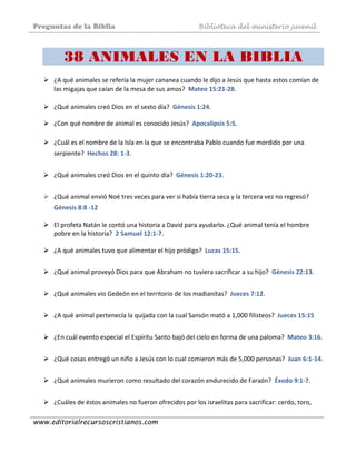 Preguntas de la Biblia Biblioteca del ministerio juvenil
www.editorialrecursoscristianos.com
38 ANIMALES EN LA BIBLIA
¿A qué animales se refería la mujer cananea cuando le dijo a Jesús que hasta estos comían de 
las migajas que caían de la mesa de sus amos?  Mateo 15:21‐28. 
 
¿Qué animales creó Dios en el sexto día?  Génesis 1:24. 
 
¿Con qué nombre de animal es conocido Jesús?  Apocalipsis 5:5. 
 
¿Cuál es el nombre de la Isla en la que se encontraba Pablo cuando fue mordido por una 
serpiente?  Hechos 28: 1‐3. 
 
¿Qué animales creó Dios en el quinto día?  Génesis 1:20‐23. 
 
¿Qué animal envió Noé tres veces para ver si había tierra seca y la tercera vez no regresó? 
Génesis 8:8 ‐12  
 
El profeta Natán le contó una historia a David para ayudarlo. ¿Qué animal tenía el hombre 
pobre en la historia?  2 Samuel 12:1‐7.  
 
¿A qué animales tuvo que alimentar el hijo pródigo?  Lucas 15:15. 
 
¿Qué animal proveyó Dios para que Abraham no tuviera sacrificar a su hijo?  Génesis 22:13. 
 
¿Qué animales vio Gedeón en el territorio de los madianitas?  Jueces 7:12. 
 
¿A qué animal pertenecía la quijada con la cual Sansón mató a 1,000 filisteos?  Jueces 15:15 
 
¿En cuál evento especial el Espíritu Santo bajó del cielo en forma de una paloma?  Mateo 3:16.  
 
¿Qué cosas entregó un niño a Jesús con lo cual comieron más de 5,000 personas?  Juan 6:1‐14. 
 
¿Qué animales murieron como resultado del corazón endurecido de Faraón?  Éxodo 9:1‐7.  
 
¿Cuáles de éstos animales no fueron ofrecidos por los israelitas para sacrificar: cerdo, toro, 
 