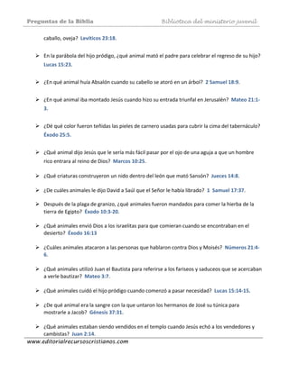 Preguntas de la Biblia Biblioteca del ministerio juvenil
www.editorialrecursoscristianos.com
caballo, oveja?  Levíticos 23:18.  
 
En la parábola del hijo pródigo, ¿qué animal mató el padre para celebrar el regreso de su hijo?  
Lucas 15:23. 
 
¿En qué animal huía Absalón cuando su cabello se atoró en un árbol?  2 Samuel 18:9. 
 
¿En qué animal iba montado Jesús cuando hizo su entrada triunfal en Jerusalén?  Mateo 21:1‐
3. 
 
¿Dé qué color fueron teñidas las pieles de carnero usadas para cubrir la cima del tabernáculo?  
Éxodo 25:5.  
 
¿Qué animal dijo Jesús que le sería más fácil pasar por el ojo de una aguja a que un hombre 
rico entrara al reino de Dios?  Marcos 10:25. 
 
¿Qué criaturas construyeron un nido dentro del león que mató Sansón?  Jueces 14:8. 
 
¿De cuáles animales le dijo David a Saúl que el Señor le había librado?  1  Samuel 17:37. 
 
Después de la plaga de granizo, ¿qué animales fueron mandados para comer la hierba de la 
tierra de Egipto?  Éxodo 10:3‐20. 
 
¿Qué animales envió Dios a los israelitas para que comieran cuando se encontraban en el 
desierto?  Éxodo 16:13 
 
¿Cuáles animales atacaron a las personas que hablaron contra Dios y Moisés?  Números 21:4‐
6.  
 
¿Qué animales utilizó Juan el Bautista para referirse a los fariseos y saduceos que se acercaban 
a verle bautizar?  Mateo 3:7. 
 
¿Qué animales cuidó el hijo pródigo cuando comenzó a pasar necesidad?  Lucas 15:14‐15.  
 
¿De qué animal era la sangre con la que untaron los hermanos de José su túnica para 
mostrarle a Jacob?  Génesis 37:31. 
 
¿Qué animales estaban siendo vendidos en el templo cuando Jesús echó a los vendedores y 
cambistas?  Juan 2:14. 
 