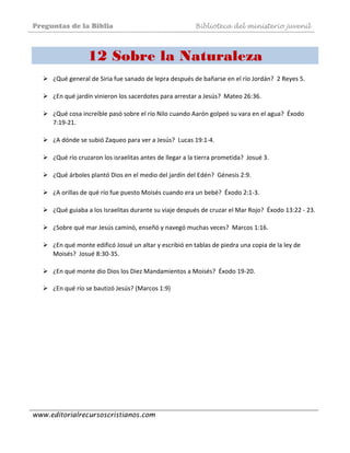 Preguntas de la Biblia Biblioteca del ministerio juvenil
www.editorialrecursoscristianos.com
12 Sobre la Naturaleza
¿Qué general de Siria fue sanado de lepra después de bañarse en el río Jordán?  2 Reyes 5. 
 
¿En qué jardín vinieron los sacerdotes para arrestar a Jesús?  Mateo 26:36. 
 
¿Qué cosa increíble pasó sobre el río Nilo cuando Aarón golpeó su vara en el agua?  Éxodo 
7:19‐21.  
 
¿A dónde se subió Zaqueo para ver a Jesús?  Lucas 19:1‐4.  
 
¿Qué río cruzaron los israelitas antes de llegar a la tierra prometida?  Josué 3.  
 
¿Qué árboles plantó Dios en el medio del jardín del Edén?  Génesis 2:9.  
 
¿A orillas de qué río fue puesto Moisés cuando era un bebé?  Éxodo 2:1‐3.  
 
¿Qué guiaba a los Israelitas durante su viaje después de cruzar el Mar Rojo?  Éxodo 13:22 ‐ 23.  
 
¿Sobre qué mar Jesús caminó, enseñó y navegó muchas veces?  Marcos 1:16.  
 
¿En qué monte edificó Josué un altar y escribió en tablas de piedra una copia de la ley de 
Moisés?  Josué 8:30‐35.  
 
¿En qué monte dio Dios los Diez Mandamientos a Moisés?  Éxodo 19‐20. 
 
¿En qué río se bautizó Jesús? (Marcos 1:9)  
 