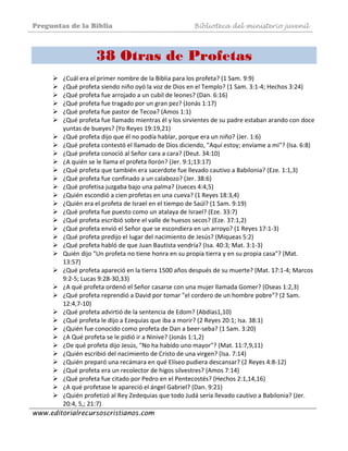 Preguntas de la Biblia Biblioteca del ministerio juvenil
www.editorialrecursoscristianos.com
38 Otras de Profetas
 
¿Cuál era el primer nombre de la Biblia para los profeta? (1 Sam. 9:9)  
¿Qué profeta siendo niño oyó la voz de Dios en el Templo? (1 Sam. 3:1‐4; Hechos 3:24)  
¿Qué profeta fue arrojado a un cubil de leones? (Dan. 6:16)  
¿Qué profeta fue tragado por un gran pez? (Jonás 1:17)  
¿Qué profeta fue pastor de Tecoa? (Amos 1:1)  
¿Qué profeta fue llamado mientras él y los sirvientes de su padre estaban arando con doce 
yuntas de bueyes? (Yo Reyes 19:19,21)  
¿Qué profeta dijo que él no podía hablar, porque era un niño? (Jer. 1:6)  
¿Qué profeta contestó el llamado de Dios diciendo, "Aquí estoy; envíame a mi"? (Isa. 6:8)  
¿Qué profeta conoció al Señor cara a cara? (Deut. 34:10)  
¿A quién se le llama el profeta llorón? (Jer. 9:1;13:17)  
¿Qué profeta que también era sacerdote fue llevado cautivo a Babilonia? (Eze. 1:1,3)  
¿Qué profeta fue confinado a un calabozo? (Jer. 38:6)  
¿Qué profetisa juzgaba bajo una palma? (Jueces 4:4,5)  
¿Quién escondió a cien profetas en una cueva? (1 Reyes 18:3,4)  
¿Quién era el profeta de Israel en el tiempo de Saúl? (1 Sam. 9:19)  
¿Qué profeta fue puesto como un atalaya de Israel? (Eze. 33:7)  
¿Qué profeta escribió sobre el valle de huesos secos? (Eze. 37:1,2)  
¿Qué profeta envió el Señor que se escondiera en un arroyo? (1 Reyes 17:1‐3)  
¿Qué profeta predijo el lugar del nacimiento de Jesús? (Miqueas 5:2)  
¿Qué profeta habló de que Juan Bautista vendría? (Isa. 40:3; Mat. 3:1‐3)  
Quién dijo "Un profeta no tiene honra en su propia tierra y en su propia casa"? (Mat. 
13:57)  
¿Qué profeta apareció en la tierra 1500 años después de su muerte? (Mat. 17:1‐4; Marcos 
9:2‐5; Lucas 9:28‐30,33)  
¿A qué profeta ordenó el Señor casarse con una mujer llamada Gomer? (Oseas 1:2,3)  
¿Qué profeta reprendió a David por tomar "el cordero de un hombre pobre"? (2 Sam. 
12:4,7‐10)  
¿Qué profeta advirtió de la sentencia de Edom? (Abdías1,10)  
¿Qué profeta le dijo a Ezequias que iba a morir? (2 Reyes 20:1; Isa. 38:1)  
¿Quién fue conocido como profeta de Dan a beer‐seba? (1 Sam. 3:20)  
¿A Qué profeta se le pidió ir a Ninive? (Jonás 1:1,2)  
¿De qué profeta dijo Jesús, "No ha habido uno mayor"? (Mat. 11:7,9,11)  
¿Quién escribió del nacimiento de Cristo de una virgen? (Isa. 7:14)  
¿Quién preparó una recámara en qué Elíseo pudiera descansar? (2 Reyes 4:8‐12)  
¿Qué profeta era un recolector de higos silvestres? (Amos 7:14)  
¿Qué profeta fue citado por Pedro en el Pentecostés? (Hechos 2:1,14,16)  
¿A qué profetase le apareció el ángel Gabriel? (Dan. 9:21)  
¿Quién profetizó al Rey Zedequias que todo Judá sería llevado cautivo a Babilonia? (Jer. 
20:4, 5,; 21:7)  
 