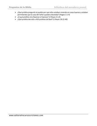 Preguntas de la Biblia Biblioteca del ministerio juvenil
www.editorialrecursoscristianos.com
¿Qué profeta preguntó al pueblo por qué ellos estaban viviendo en casas buenas y estaban 
permitiendo que la casa del Señor quedara desolada? (Hageo 1:1‐4)  
¿A qué profeta vino Naaman el leproso? (2 Reyes 5:1,9)  
¿Qué profeta derrotó a 450 profetas de Baal? (1 Reyes 18:22‐40) 
 
 