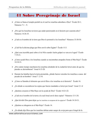 Preguntas de la Biblia Biblioteca del ministerio juvenil
www.editorialrecursoscristianos.com
41 Sobre Peregrinaje de Israel
 
¿Cómo se llama el templo portátil en el cual los israelitas adoraban a Dios? Éxodo 26:1;
Números 7:1 – 9.
¿Por qué los Israelitas tuvieron que andar pastoreando en el desierto por cuarenta años?
Números 14:26-35.
¿Cuál es el nombre de la tierra que Dios le prometió a los Israelitas? Números 33:50-56.
¿Cuál fue la décima plaga que Dios envió sobre Egipto? Éxodo 11:5.
¿Qué cosa increíble pasó sobre el río Nilo cuando Aarón golpeó su vara en el agua? Éxodo
7:19-21.
¿Cómo ayudó Dios a los Israelitas cuando se encontraban atrapados frente el Mar Rojo? Éxodo
14:10-31.
¿Por cuánto tiempo marcharon los israelitas alrededor de la ciudad de Jericó antes de que las
paredes se derrumbaran? Josué 6:15-20.
Durante las batallas hacia la tierra prometida, ¿dónde fueron vencidos los israelitas a causa del
pecado de un hombre? Josué 7: 2-14.
¿Cómo se llamaba el alimento que envió Dios a los israelitas en el desierto? Éxodo 16.
¿En dónde se escondieron los espías que fueron mandados a Jericó por Josué? Josué 2:1-4
¿Quiénes cruzaron el Mar Rojo con la ayuda de Dios? Éxodo 14:21-22.
¿Cuál era el nombre de la tierra a la cual Josué envió doce espías? Números 13:1-24.
¿Qué dividió Dios para dejar que los israelitas se escaparan de los egipcios? Éxodo 14:10-31.
¿Quiénes se ahogaron en el Mar Rojo? Éxodo 14.
¿En dónde dijo Dios que los israelitas debían untar sangre de oveja para que el ángel de la
 