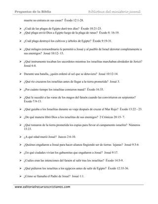 Preguntas de la Biblia Biblioteca del ministerio juvenil
www.editorialrecursoscristianos.com
muerte no entrara en sus casas? Éxodo 12:1-28.
¿Cuál de las plagas de Egipto duró tres días? Éxodo 10:21-23.
¿Qué plaga envió Dios a Egipto luego de la plaga de ranas? Éxodo 8: 16-19.
¿Cuál plaga destruyó los cultivos y árboles de Egipto? Éxodo 9:19-31.
¿Qué milagro extraordinario le permitió a Josué y al pueblo de Israel derrotar completamente a
sus enemigos? Josué 10:12- 13.
¿Qué instrumento tocaban los sacerdotes mientras los israelitas marchaban alrededor de Jericó?
Josué 6:4.
Durante una batalla, ¿quién ordenó al sol que se detuviera? Josué 10:12-14.
¿Qué río cruzaron los israelitas antes de llegar a la tierra prometida? Josué 3.
¿Por cuánto tiempo los israelitas comieron maná? Éxodo 16:35.
¿Qué le sucedió a las varas de los magos del faraón cuando las convirtieron en serpientes?
Éxodo 7:9-13.
¿Qué guiaba a los Israelitas durante su viaje después de cruzar el Mar Rojo? Éxodo 13:22 - 23.
¿De qué manera libró Dios a los israelitas de sus enemigos? 2 Crónicas 20:15- 7.
¿Qué tomaron de la tierra prometida los espías para llevar al campamento israelita? Números
13:23.
¿A qué edad murió Josué? Jueces 2:6-10.
¿Quiénes engañaron a Josué para hacer alianza fingiendo ser de tierras lejanas? Josué 9:3-6
¿En qué ciudades vivían los gabaonitas que engañaron a Josué? Josué 9:17.
¿Cuáles eran las intenciones del faraón al salir tras los israelitas? Éxodo 14:5-9.
¿Qué pidieron los israelitas a los egipcios antes de salir de Egipto? Éxodo 12:35-36.
¿Cómo se llamaba el Padre de Josué? Josué 1:1.
 