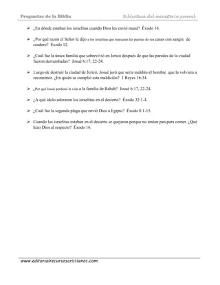 Preguntas de la Biblia Biblioteca del ministerio juvenil
www.editorialrecursoscristianos.com
¿En dónde estaban los israelitas cuando Dios les envió maná? Éxodo 16.
¿Por qué razón el Señor le dijo a los israelitas que marcaran las puertas de sus casas con sangre de
cordero? Éxodo 12.
¿Cuál fue la única familia que sobrevivió en Jericó después de que las paredes de la ciudad
fueron derrumbadas? Josué 6:17, 22-24.
Luego de destruir la ciudad de Jericó, Josué juró que sería maldito el hombre que la volviera a
reconstruir. ¿En quién se cumplió esta maldición? 1 Reyes 16:34.
¿Por qué Josué perdonó la vida a la familia de Rahab? Josué 6:17, 22-24.
¿A qué ídolo adoraron los israelitas en el desierto? Éxodo 32:1-4.
¿Cuál fue la segunda plaga que envió Dios a Egipto? Éxodo 8:1-15.
Cuando los israelitas estaban en el desierto se quejaron porque no tenían pan para comer. ¿Qué
hizo Dios al respecto? Éxodo 16.
 
 