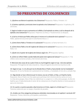Preguntas de la Biblia Biblioteca del ministerio juvenil
www.editorialrecursoscristianos.com
50 PREGUNTAS DE COLOSENCES 
1. ¿Quiénes escribieron la epístola a los Colosenses? Respuesta: Pablo y Timoteo. V.1 
 
2. ¿Cuántos capítulos y versículos tiene la epístola a los Colosenses? Respuesta: 4 capítulos y 95 
versículos. 
 
3. Según el orden en que se presenta en la Biblia ¿Cuál epístola va antes y cuál va después de la 
epístola a los Colosenses? Respuesta: Filipenses va antes y I Tesalonicenses va después. 
 
4. ¿Cuál es el título que Pablo utiliza para sí mismo en la salutación de la epístola? Respuesta: 
Pablo, apóstol de Jesucristo (por la voluntad de Dios).v. 1 
 
5. ¿Cómo llama Pablo a Timoteo en la salutación? Respuesta: Le llama hermano. V.1 
 
6. ¿Cómo llama Pablo a los de la iglesia de Colosas en la salutación? Respuesta: (A los) santos y 
fieles. V.2 
 
7. ¿Quién era el pastor de la iglesia de Colosas según el v. 7? Respuesta: Epafras. 
 
8. ¿Cómo se refiere Pablo cuando habla del pastor de la iglesia de Colosas? Respuesta: V. 7 Se 
refiere como consiervo amado, y fiel ministro de Cristo. 
 
9. Mencione dos cosas de las cuales Cristo es el primogénito según el cap. 1 de esta epístola. 
Respuesta: Primogénito de toda creación (v. 15)y primogénito de entre los muertos (v.18). 
 
10. Según el cap. 1 v.12 ¿De qué nos ha librado Dios el Padre y hacia donde nos ha trasladado? 
Respuesta: El nos ha librado de la potestad de las tinieblas, y trasladado al reino de su amado Hijo. 
 
11. Diga donde se hace referencia por lo menos una vez al Padre, el Hijo, y el Espíritu Santo. 
Respuesta: Dios el Padre nos hizo aptos para participar de la herencia de los santos en luz (c. 
1v.12)y otros pasajes; Dios el Hijo nos redimió por su sangre (c.1 v.14) y otros pasajes, Se dice de 
Epafras que el había declarado el amor de los colosenses en el Espíritu (Santo), el único pasaje en 
que se le menciona. 
 
12. En cuanto a nuestros pecados ¿Qué tenemos en Cristo, según el v.14 del cap.1? Respuesta: 
Tenemos redención por su sangre, el perdón de pecados. 
 
13. ¿Cuáles son 4 las categorías jerárquicas celestiales mencionadas en el capítulo 1 versículo 16? 
Respuesta: Tronos, dominios, principados y potestades. 
 
 