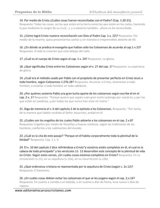 Preguntas de la Biblia Biblioteca del ministerio juvenil
www.editorialrecursoscristianos.com
14. Por medio de Cristo ¿Cuáles cosas fueron reconciliadas con el Padre? (Cap. 1:20‐21). 
Respuesta: Todas las cosas, así las que están en la tierra como las que están en los cielos, haciendo 
la paz mediante la sangre de su cruz(...), y a vosotros también...ahora os ha reconciliado. 
 
15. ¿Cómo logró Cristo nuestra reconciliación con Dios el Padre Cap. 1.v. 22)? Respuesta: Por 
medio de la muerte, (para presentarnos santos y sin mancha e irreprensibles delante de él). 
 
16. ¿En dónde se predica el evangelio que habían oído los Colosenses de acuerdo al cap.1 v.23? 
Respuesta: A toda la creación que está debajo del cielo. 
 
17. ¿Cuál es el cuerpo de Cristo según el cap. 1 v. 24? Respuesta: La iglesia. 
 
18. ¿Qué significaba Cristo entre los Colosenses según el v. 27 del cap. 1? Respuesta: La esperanza 
de gloria. 
 
19. ¿Cuál era el método usado por Pablo con el propósito de presentar perfecto en Cristo Jesús a 
todo hombre, según Colosenses 1:27b‐28? Respuesta: Anunciar a Cristo, amonestar a todo 
hombre, y enseñar a todo hombre en toda sabiduría. 
 
20. ¿Por quiénes sostenía Pablo una gran lucha aparte de los colosenses según escribe él en el 
cap. 2 v. 1? Respuesta: “Porque quiero que sepáis cuán gran lucha sostengo por vosotros, y por los 
que están en Laodicea, y por todos los que nunca han visto mi rostro.” 
 
21. Diga de memoria el v. 6 del capítulo 2 de la epístola a los Colosenses. Respuesta: “Por tanto, 
de la manera que habéis recibido al Señor Jesucristo, andad en él. 
 
22. ¿Cuáles son los engaños de los cuales Pablo advierte a los colosenses en el cap. 2 v.8? 
Respuesta: Engaños por medio de filosofías y huecas sutilezas, según las tradiciones de los 
hombres, conforme a los rudimentos del mundo. 
 
23. ¿Cuál es la cita de este pasaje? “Porque en él habita corporalmente toda la plenitud de la 
Deidad” Respuesta: Cap. 2 v. 9. 
 
24. El v. 10 del capítulo 2 dice refiriéndose a Cristo“y vosotros estáis completos en él, el cual es la 
cabeza de todo principado” y los versículos 11‐ 12 desarrollan este concepto de la plenitud de vida 
en Cristo. Según estos versos, ¿En cuáles cosas estamos completos en Cristo? Respuesta: En su 
circuncisión (v.11), en su sepultura (v.12a), en su resurrección (v.12b). 
 
25. ¿Qué ordenanza cristiana es representada por la sepultura de Cristo (según c. 2v.12)? 
Respuesta: El bautismo. 
 
26. ¿En cuáles cosas debían evitar los colosenses el que se les juzgara según el cap. 2,v.16? 
Respuesta: En cuanto a comida o en bebida, o en cuanto a días de fiesta, luna nueva o días de 
reposo. 
 