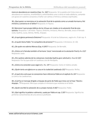 Preguntas de la Biblia Biblioteca del ministerio juvenil
www.editorialrecursoscristianos.com
more en abundancia en nosotros (Cap. 3 v. 16)? Respuesta: 16 La palabra de Cristo more en 
abundancia en vosotros, enseñándoos y exhortándoos unos a otros en toda sabiduría, cantando 
con gracia en vuestros corazones al Señor con salmos e himnos y cánticos espirituales. 
 
38. ¿Qué pastor se menciona en la salutación final de la epístola como un amado hermano y fiel 
ministro y consiervo en el Señor? Respuesta: A Tíquico. 
 
39. Mencione 5 personajes bíblicos de los 10 que son citados en la salutación final de esta 
epístola. Respuesta: 5 de éstos: Tíquico, Onésimo, Aristarco, Marcos, Bernabé, Jesús el llamado 
Justo, Epafras, Lucas, Demas, Ninfas, Arquipo. 
 
40. ¿A qué iglesia pertenecía Onésimo? Respuesta: A la de los Colosenses, según el v. 9 del cap. 4. 
 
41. ¿A quién llama Pablo “mi compañero de prisiones”? Respuesta: A Aristarco. (4: 10). 
 
42. ¿De quién era sobrino Marcos (Cap. 4:10ª)? Respuesta: De Bernabé. 
 
43. ¿Cómo se le llamaba también al hermano ‘Jesús’ mencionado en la salutación final (c.4 v.11)? 
Respuesta: Justo. 
 
44. ¿Por quiénes además de los colosenses mostraba Epafras gran solicitud (c. 4 vv.12‐13)? 
Respuesta: Por los que están en Laodicea y los de Hierápolis. 
 
45. ¿Cómo era conocido Lucas según el c. 4 v. 14? Respuesta: Como el médico amado. 
 
46. ¿Quién tenía una iglesia en su casa en la ciudad de Laodicea(v.15)? Respuesta: Ninfas. 
 
47. ¿A qué otra carta que no conocemos hace referencia Pablo en el capítulo 4:v.16? Respuesta: 
La carta a los Laodicenses. 
 
48. ¿Cuál fue el mensaje dirigido a Arquipo de parte de Pablo que inicia con la frase “Decid a 
Arquipo...”? Respuesta: Mira que cumplas el ministerio que recibiste en el Señor. 
 
49. ¿Quién escribió la salutación de su propia mano(c.4:18)? Respuesta: Pablo. 
 
50. ¿Qué significa la palabra rudimento, usada por Pablo en cap. 2:20? Respuesta: Significa los 
primeros conocimientos de una ciencia o profesión. 
 
 