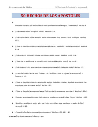 Preguntas de la Biblia Biblioteca del ministerio juvenil
www.editorialrecursoscristianos.com
50 HECHOS DE LOS APOSTOLES 
 Verdadero o falso: ¿El apóstol Pablo vivió en el tiempo del Antiguo Testamento?  Hechos 9.  
 
¿Qué día descendió el Espíritu Santo?  Hechos 2:1‐4.  
 
¿Qué hacían Pablo y Silas a media noche mientras estaban en una cárcel en Filipos.  Hechos 
16:25. 
 
¿Cómo se llamaba el hombre a quien Cristo le habló cuando iba camino a Damasco?  Hechos 
9:1‐9.  
 
¿Qué criaturas vio Pedro salir de una sábana en un sueño?  Hechos 10:12; 11:6. 
 
¿Cómo fue el sonido que se escuchó en la venida del Espíritu Santo?  Hechos 2:2.  
 
¿Qué vino sobre las personas que estaban presentes el día de Pentecostés?  Hechos 2:3.  
 
¿Le escribió Pedro las cartas a Timoteo y lo consideró como su hijo en la fe cristiana?  1 
Timoteo 1: 1‐2. 
 
¿Cómo se llamaba el hombre a quien los amigos de Pablo, Priscila y Aquila le enseñaron con 
mayor precisión acerca de Jesús?  Hechos 18:1. 
 
¿Cómo se llamaba la mujer por la cual Pedro oró a Dios para que resucitara?  Hechos 9:36‐42.  
 
¿Quiénes le cantaba himnos a Dios mientras estaban en una cárcel en Filipos?  Hechos 16:25.  
 
¿A quiénes ayudaba la mujer a la cual Pedro resucitó en Jope mediante el poder de Dios?  
Hechos 9:32‐43.  
 
¿Con quién fue Pablo en sus viajes misioneros?  Hechos 4:36; 13:2 ‐ 42.  
 