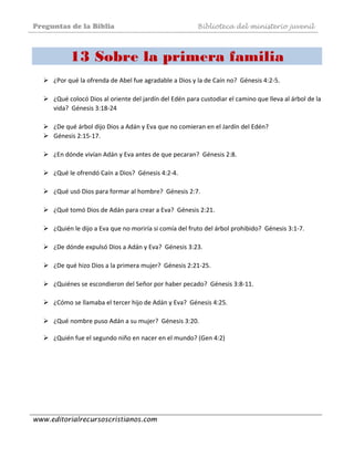 Preguntas de la Biblia Biblioteca del ministerio juvenil
www.editorialrecursoscristianos.com
13 Sobre la primera familia
 
¿Por qué la ofrenda de Abel fue agradable a Dios y la de Caín no?  Génesis 4:2‐5.  
 
¿Qué colocó Dios al oriente del jardín del Edén para custodiar el camino que lleva al árbol de la 
vida?  Génesis 3:18‐24  
 
¿De qué árbol dijo Dios a Adán y Eva que no comieran en el Jardín del Edén?  
Génesis 2:15‐17. 
 
¿En dónde vivían Adán y Eva antes de que pecaran?  Génesis 2:8.  
 
¿Qué le ofrendó Caín a Dios?  Génesis 4:2‐4.  
 
¿Qué usó Dios para formar al hombre?  Génesis 2:7.  
 
¿Qué tomó Dios de Adán para crear a Eva?  Génesis 2:21. 
 
¿Quién le dijo a Eva que no moriría si comía del fruto del árbol prohibido?  Génesis 3:1‐7. 
 
¿De dónde expulsó Dios a Adán y Eva?  Génesis 3:23.  
 
¿De qué hizo Dios a la primera mujer?  Génesis 2:21‐25. 
 
¿Quiénes se escondieron del Señor por haber pecado?  Génesis 3:8‐11. 
 
¿Cómo se llamaba el tercer hijo de Adán y Eva?  Génesis 4:25.  
 
¿Qué nombre puso Adán a su mujer?  Génesis 3:20. 
 
¿Quién fue el segundo niño en nacer en el mundo? (Gen 4:2)  
 