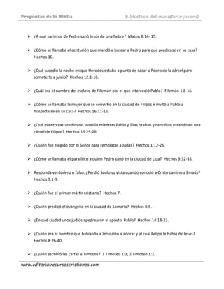 Preguntas de la Biblia Biblioteca del ministerio juvenil
www.editorialrecursoscristianos.com
 
¿A qué pariente de Pedro sanó Jesús de una fiebre?  Mateo 8:14‐ 15. 
 
¿Cómo se llamaba el centurión que mandó a buscar a Pedro para que predicase en su casa?  
Hechos 10.  
 
¿Qué sucedió la noche en que Herodes estaba a punto de sacar a Pedro de la cárcel para 
someterlo a juicio?  Hechos 12:1‐16.  
 
¿Cuál era el nombre del esclavo de Filemón por el que intercedió Pablo?  Filemón 1:8‐16. 
 
¿Cómo se llamaba la mujer que se convirtió en la ciudad de Filipos e invitó a Pablo a 
hospedarse en su casa?  Hechos 16:11‐15. 
 
¿Qué evento extraordinario sucedió mientras Pablo y Silas oraban y cantaban estando en una 
cárcel de Filipos?  Hechos 16:25‐26. 
 
¿Quién fue elegido por el Señor para remplazar a Judas?  Hechos 1:12‐26. 
 
¿Cómo se llamaba el paralítico a quien Pedro sanó en la ciudad de Lida?  Hechos 9:32‐35. 
 
Responda verdadero o falso. ¿Perdió Saulo su vista cuando conoció a Cristo camino a Emaús?  
Hechos 9:1‐9. 
 
¿Quién fue el primer mártir cristiano?  Hechos 7.  
 
¿Quién predicó el evangelio en la ciudad de Samaria?  Hechos 8:5. 
 
¿En qué ciudad unos judíos apedrearon al apóstol Pablo?  Hechos 14:18‐23. 
 
¿Quién era el hombre que había ido a Jerusalén a adorar y al cual Felipe le habló de Jesús?  
Hechos 8:26‐40.  
 
¿Quién escribió las cartas a Timoteo?  1 Timoteo 1:2; 2 Timoteo 1:2. 
 