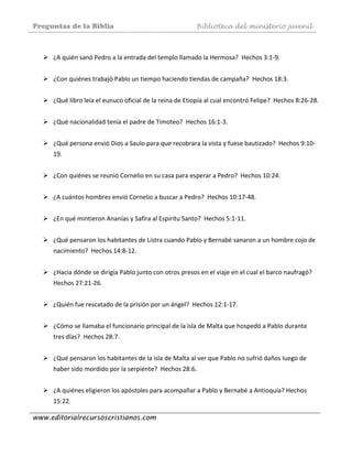 Preguntas de la Biblia Biblioteca del ministerio juvenil
www.editorialrecursoscristianos.com
 
¿A quién sanó Pedro a la entrada del templo llamado la Hermosa?  Hechos 3:1‐9. 
 
¿Con quiénes trabajó Pablo un tiempo haciendo tiendas de campaña?  Hechos 18:3.  
 
¿Qué libro leía el eunuco oficial de la reina de Etiopía al cual encontró Felipe?  Hechos 8:26‐28.  
 
¿Qué nacionalidad tenía el padre de Timoteo?  Hechos 16:1‐3.  
 
¿Qué persona envió Dios a Saulo para que recobrara la vista y fuese bautizado?  Hechos 9:10‐
19. 
 
¿Con quiénes se reunió Cornelio en su casa para esperar a Pedro?  Hechos 10:24. 
 
¿A cuántos hombres envió Cornelio a buscar a Pedro?  Hechos 10:17‐48.  
 
¿En qué mintieron Ananías y Safira al Espíritu Santo?  Hechos 5:1‐11.  
 
¿Qué pensaron los habitantes de Listra cuando Pablo y Bernabé sanaron a un hombre cojo de 
nacimiento?  Hechos 14:8‐12.  
 
¿Hacia dónde se dirigía Pablo junto con otros presos en el viaje en el cual el barco naufragó?  
Hechos 27:21‐26.   
 
¿Quién fue rescatado de la prisión por un ángel?  Hechos 12:1‐17.  
 
¿Cómo se llamaba el funcionario principal de la isla de Malta que hospedó a Pablo durante 
tres días?  Hechos 28:7. 
 
¿Qué pensaron los habitantes de la isla de Malta al ver que Pablo no sufrió daños luego de 
haber sido mordido por la serpiente?  Hechos 28:6.  
 
¿A quiénes eligieron los apóstoles para acompañar a Pablo y Bernabé a Antioquía? Hechos 
15:22. 
 