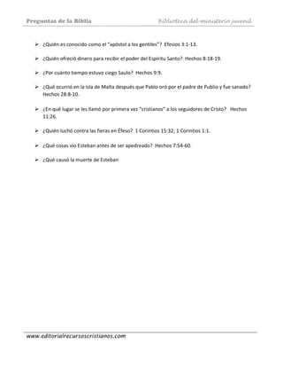 Preguntas de la Biblia Biblioteca del ministerio juvenil
www.editorialrecursoscristianos.com
 
¿Quién es conocido como el “apóstol a los gentiles”?  Efesios 3:1‐13. 
 
¿Quién ofreció dinero para recibir el poder del Espíritu Santo?  Hechos 8:18‐19. 
 
¿Por cuánto tiempo estuvo ciego Saulo?  Hechos 9:9. 
 
¿Qué ocurrió en la isla de Malta después que Pablo oró por el padre de Publio y fue sanado?  
Hechos 28:8‐10.  
 
¿En qué lugar se les llamó por primera vez “cristianos” a los seguidores de Cristo?   Hechos 
11:26. 
 
¿Quién luchó contra las fieras en Éfeso?  1 Corintios 15:32; 1 Corintios 1:1.  
 
¿Qué cosas vio Esteban antes de ser apedreado?  Hechos 7:54‐60.  
 
¿Qué causó la muerte de Esteban 
 