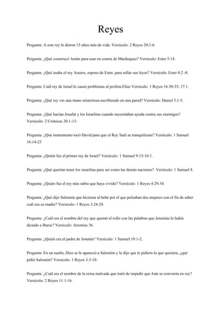 Reyes
Pregunta: A este rey le dieron 15 años más de vida. Versículo: 2 Reyes 20:1-6.
Pregunta: ¿Qué construyó Amán para usar en contra de Mardoqueo? Versículo: Ester 5:14.
Pregunta: ¿Qué usaba el rey Asuero, esposo de Ester, para sellar sus leyes? Versículo: Ester 8:2 -8.
Pregunta: Cuál rey de Israel le causó problemas al profeta Elías Versículo: 1 Reyes 16:30-33; 17:1.
Pregunta: ¿Qué rey vio una mano misteriosa escribiendo en una pared? Versículo: Daniel 5:1-5.
Pregunta: ¿Qué hacían Josafat y los Israelitas cuando necesitaban ayuda contra sus enemigos?
Versículo: 2 Crónicas 20:1-13.
Pregunta: ¿Qué instrumento tocó David para que el Rey Saúl se tranquilizara? Versículo: 1 Samuel
16:14-23
Pregunta: ¿Quién fue el primer rey de Israel? Versículo: 1 Samuel 9:15-10:1.
Pregunta: ¿Qué querían tener los israelitas para ser como las demás naciones? Versículo: 1 Samuel 8.
Pregunta: ¿Quién fue el rey más sabio que haya vivido? Versículo: 1 Reyes 4:29-34.
Pregunta: ¿Qué dijo Salomón que hicieran al bebé por el que peleaban dos mujeres con el fin de saber
cuál era su madre? Versículo: 1 Reyes 3:24-28.
Pregunta: ¿Cuál era el nombre del rey que quemó el rollo con las palabras que Jeremías le había
dictado a Baruc? Versículo: Jeremías 36.
Pregunta: ¿Quién era el padre de Jonatán? Versículo: 1 Samuel 19:1-2.
Pregunta: En un sueño, Dios se le apareció a Salomón y le dijo que le pidiera lo que quisiera, ¿qué
pidió Salomón? Versículo: 1 Reyes 3:3-10.
Pregunta: ¿Cuál era el nombre de la reina malvada que trató de impedir que Joás se convierta en rey?
Versículo: 2 Reyes 11:1-16.
 