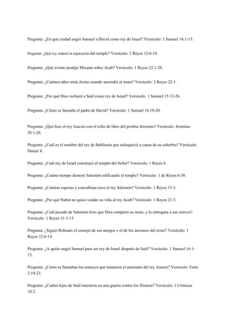 Pregunta: ¿En qué ciudad ungió Samuel a David como rey de Israel? Versículo: 1 Samuel 16:1-13.
Pregunta: ¿Qué rey ordenó la reparación del templo? Versículo: 2 Reyes 12:6-18.
Pregunta: ¿Qué evento predijo Micaías sobre Acab? Versículo: 1 Reyes 22:1-28.
Pregunta: ¿Cuántos años tenía Josías cuando ascendió al trono? Versículo: 2 Reyes 22:1.
Pregunta: ¿Por qué Dios rechazó a Saúl como rey de Israel? Versículo: 1 Samuel 15:13-26.
Pregunta: ¿Cómo se llamaba el padre de David? Versículo: 1 Samuel 16:18-20.
 
Pregunta: ¿Qué hizo el rey Joacim con el rollo de libro del profeta Jeremías? Versículo: Jeremías
36:1-26.
Pregunta: ¿Cuál es el nombre del rey de Babilonia que enloqueció a causa de su soberbia? Versículo:
Daniel 4.
Pregunta: ¿Cuál rey de Israel construyó el templo del Señor? Versículo: 1 Reyes 6.
Pregunta: ¿Cuánto tiempo demoró Salomón edificando el templo? Versículo: 1 de Reyes 6:38.
Pregunta: ¿Cuántas esposas y concubinas tuvo el rey Salomón? Versículo: 1 Reyes 11:3.
Pregunta: ¿Por qué Nabot no quiso vender su viña al rey Acab? Versículo: 1 Reyes 21:3.
Pregunta: ¿Cuál pecado de Salomón hizo que Dios rompiera su reino, y lo entregara a sus siervos?
Versículo: 1 Reyes 11:1-13.
Pregunta: ¿Siguió Roboam el consejo de sus amigos o el de los ancianos del reino? Versículo: 1
Reyes 12:6-14.
Pregunta: ¿A quién ungió Samuel para ser rey de Israel después de Saúl? Versículo: 1 Samuel 16:1-
13.
Pregunta: ¿Cómo se llamaban los eunucos que tramaron el asesinato del rey Asuero? Versículo: Ester
2:19-23.
Pregunta: ¿Cuáles hijos de Saúl murieron en una guerra contra los filisteos? Versículo: 1 Crónicas
10:2.
 