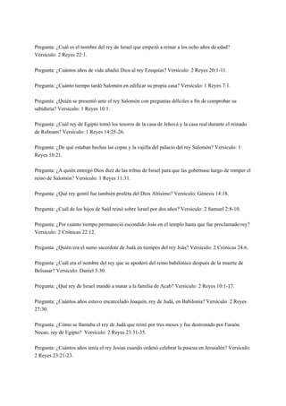 Pregunta: ¿Cuál es el nombre del rey de Israel que empezó a reinar a los ocho años de edad?
Versículo: 2 Reyes 22:1.
Pregunta: ¿Cuántos años de vida añadió Dios al rey Ezequías? Versículo: 2 Reyes 20:1-11.
Pregunta: ¿Cuánto tiempo tardó Salomón en edificar su propia casa? Versículo: 1 Reyes 7:1.
Pregunta: ¿Quién se presentó ante el rey Salomón con preguntas difíciles a fin de comprobar su
sabiduría? Versículo: 1 Reyes 10:1.
Pregunta: ¿Cuál rey de Egipto tomó los tesoros de la casa de Jehová y la casa real durante el reinado
de Roboam? Versículo: 1 Reyes 14:25-26.
Pregunta: ¿De qué estaban hechas las copas y la vajilla del palacio del rey Salomón? Versículo: 1
Reyes 10:21.
Pregunta: ¿A quién entregó Dios diez de las tribus de Israel para que las gobernase luego de romper el
reino de Salomón? Versículo: 1 Reyes 11:31.
Pregunta: ¿Qué rey gentil fue también profeta del Dios Altísimo? Versículo: Génesis 14:18.
Pregunta: ¿Cuál de los hijos de Saúl reinó sobre Israel por dos años? Versículo: 2 Samuel 2:8-10.
Pregunta: ¿Por cuánto tiempo permaneció escondido Joás en el templo hasta que fue proclamado rey?
Versículo: 2 Crónicas 22:12.
Pregunta: ¿Quién era el sumo sacerdote de Judá en tiempos del rey Joás? Versículo: 2 Crónicas 24:6.
Pregunta: ¿Cuál era el nombre del rey que se apoderó del reino babilónico después de la muerte de
Belsasar? Versículo: Daniel 5:30.
Pregunta: ¿Qué rey de Israel mandó a matar a la familia de Acab? Versículo: 2 Reyes 10:1-17.
Pregunta: ¿Cuántos años estuvo encarcelado Joaquín, rey de Judá, en Babilonia? Versículo: 2 Reyes
27:30.
Pregunta: ¿Cómo se llamaba el rey de Judá que reinó por tres meses y fue destronado por Faraón
Necao, rey de Egipto? Versículo: 2 Reyes 23:31-35.
Pregunta: ¿Cuántos años tenía el rey Josías cuando ordenó celebrar la pascua en Jerusalén? Versículo:
2 Reyes 23:21-23.
 