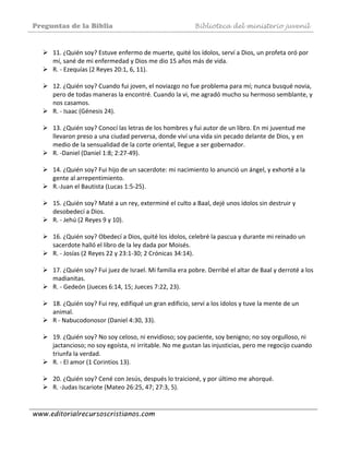 Preguntas de la Biblia Biblioteca del ministerio juvenil
www.editorialrecursoscristianos.com
 
11. ¿Quién soy? Estuve enfermo de muerte, quité los ídolos, serví a Dios, un profeta oró por 
mí, sané de mi enfermedad y Dios me dio 15 años más de vida. 
R. ‐ Ezequías (2 Reyes 20:1, 6, 11). 
 
12. ¿Quién soy? Cuando fui joven, el noviazgo no fue problema para mí; nunca busqué novia, 
pero de todas maneras la encontré. Cuando la vi, me agradó mucho su hermoso semblante, y 
nos casamos. 
R. ‐ Isaac (Génesis 24). 
 
13. ¿Quién soy? Conocí las letras de los hombres y fui autor de un libro. En mi juventud me 
llevaron preso a una ciudad perversa, donde viví una vida sin pecado delante de Dios, y en 
medio de la sensualidad de la corte oriental, llegue a ser gobernador. 
R. ‐Daniel (Daniel 1:8; 2:27‐49). 
 
14. ¿Quién soy? Fui hijo de un sacerdote: mi nacimiento lo anunció un ángel, y exhorté a la 
gente al arrepentimiento. 
R.‐Juan el Bautista (Lucas 1:5‐25). 
 
15. ¿Quién soy? Maté a un rey, exterminé el culto a Baal, dejé unos ídolos sin destruir y 
desobedecí a Dios. 
R. ‐ Jehú (2 Reyes 9 y 10). 
 
16. ¿Quién soy? Obedecí a Dios, quité los ídolos, celebré la pascua y durante mi reinado un 
sacerdote halló el libro de la ley dada por Moisés. 
R. ‐ Josías (2 Reyes 22 y 23:1‐30; 2 Crónicas 34:14). 
 
17. ¿Quién soy? Fui juez de Israel. Mi familia era pobre. Derribé el altar de Baal y derroté a los 
madianitas. 
R. ‐ Gedeón (Jueces 6:14, 15; Jueces 7:22, 23). 
 
18. ¿Quién soy? Fui rey, edifiqué un gran edificio, serví a los ídolos y tuve la mente de un 
animal. 
R ‐ Nabucodonosor (Daniel 4:30, 33). 
 
19. ¿Quién soy? No soy celoso, ni envidioso; soy paciente, soy benigno; no soy orgulloso, ni 
jactancioso; no soy egoísta, ni irritable. No me gustan las injusticias, pero me regocijo cuando 
triunfa la verdad. 
R. ‐ El amor (1 Corintios 13). 
 
20. ¿Quién soy? Cené con Jesús, después lo traicioné, y por último me ahorqué.  
R. ‐Judas Iscariote (Mateo 26:25, 47; 27:3, 5). 
 
 