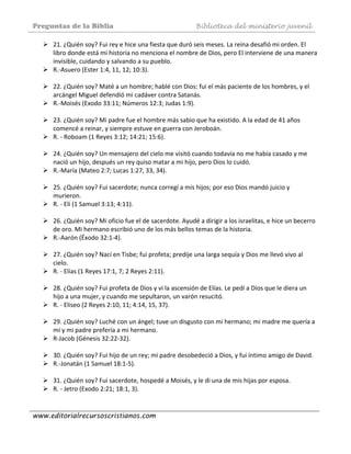 Preguntas de la Biblia Biblioteca del ministerio juvenil
www.editorialrecursoscristianos.com
21. ¿Quién soy? Fui rey e hice una fiesta que duró seis meses. La reina desafió mi orden. El 
libro donde está mi historia no menciona el nombre de Dios, pero El interviene de una manera 
invisible, cuidando y salvando a su pueblo. 
R.‐Asuero (Ester 1:4, 11, 12; 10:3). 
 
22. ¿Quién soy? Maté a un hombre; hablé con Dios: fui el más paciente de los hombres, y el 
arcángel Miguel defendió mi cadáver contra Satanás. 
R.‐Moisés (Exodo 33:11; Números 12:3; Judas 1:9). 
 
23. ¿Quién soy? Mi padre fue el hombre más sabio que ha existido. A la edad de 41 años 
comencé a reinar, y siempre estuve en guerra con Jeroboán. 
R. ‐ Roboam (1 Reyes 3:12; 14:21; 15:6). 
 
24. ¿Quién soy? Un mensajero del cielo me visitó cuando todavía no me había casado y me 
nació un hijo, después un rey quiso matar a mi hijo, pero Dios lo cuidó. 
R.‐María (Mateo 2:7; Lucas 1:27, 33, 34). 
 
25. ¿Quién soy? Fui sacerdote; nunca corregí a mis hijos; por eso Dios mandó juicio y 
murieron. 
R. ‐ Elí (1 Samuel 3:13; 4:11). 
 
26. ¿Quién soy? Mi oficio fue el de sacerdote. Ayudé a dirigir a los israelitas, e hice un becerro 
de oro. Mi hermano escribió uno de los más bellos temas de la historia. 
R.‐Aarón (Éxodo 32:1‐4). 
 
27. ¿Quién soy? Nací en Tisbe; fui profeta; predije una larga sequía y Dios me llevó vivo al 
cielo. 
R. ‐ Elías (1 Reyes 17:1, 7; 2 Reyes 2:11). 
 
28. ¿Quién soy? Fui profeta de Dios y vi la ascensión de Elías. Le pedí a Dios que le diera un 
hijo a una mujer, y cuando me sepultaron, un varón resucitó. 
R. ‐ Eliseo (2 Reyes 2:10, 11; 4:14, 15, 37). 
 
29. ¿Quién soy? Luché con un ángel; tuve un disgusto con mi hermano; mi madre me quería a 
mí y mi padre prefería a mi hermano. 
R‐Jacob (Génesis 32:22‐32). 
 
30. ¿Quién soy? Fui hijo de un rey; mi padre desobedeció a Dios, y fui íntimo amigo de David. 
R.‐Jonatán (1 Samuel 18:1‐5). 
 
31. ¿Quién soy? Fui sacerdote, hospedé a Moisés, y le di una de mis hijas por esposa.  
R. ‐ Jetro (Exodo 2:21; 18:1, 3). 
 
 