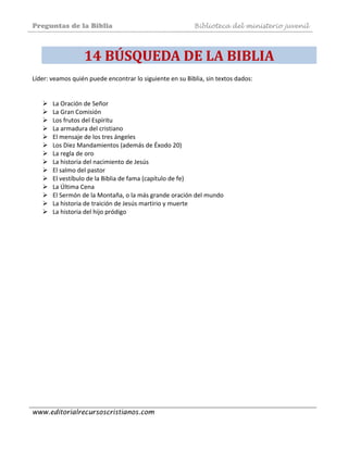 Preguntas de la Biblia Biblioteca del ministerio juvenil
www.editorialrecursoscristianos.com
14 BÚSQUEDA DE LA BIBLIA 
Líder: veamos quién puede encontrar lo siguiente en su Biblia, sin textos dados:  
 
 
La Oración de Señor  
La Gran Comisión  
Los frutos del Espíritu  
La armadura del cristiano  
El mensaje de los tres ángeles 
Los Diez Mandamientos (además de Éxodo 20)  
La regla de oro 
La historia del nacimiento de Jesús 
El salmo del pastor  
El vestíbulo de la Biblia de fama (capítulo de fe)  
La Última Cena 
El Sermón de la Montaña, o la más grande oración del mundo  
La historia de traición de Jesús martirio y muerte  
La historia del hijo pródigo 
 