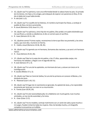 Preguntas de la Biblia Biblioteca del ministerio juvenil
www.editorialrecursoscristianos.com
32. ¿Quién soy? Fui patriarca, tuve una enfermedad desde la cabeza hasta los pies, fui privado 
de mis bienes, mis hijos y mis amigos, pero después de esperar con paciencia en Dios, El me 
dio el doble de lo que había tenido. 
R.‐Job (Job 1 y 2). 
 
33. ¿Quién soy? Fui caudillo de los hebreos, mi nombre al principio fue Oseas, y conduje al 
pueblo de Dios a la tierra prometida. 
R.‐Josué (Números 13:8; Josué 3:1, 17). 
 
34. ¿Quién soy? Fui patriarca, único hijo de mis padres, Dios probó a mi padre diciéndole que 
me sacrificara, y viendo su obediencia, le dio un carnero para el sacrificio. 
R. ‐Isaac (Génesis 22:11, 16). 
 
35. ¿Quiénes somos? Fuimos espías, reconocimos la tierra que Dios nos prometió, y los otros 
espías, que eran diez, murieron en Horma. 
R. ‐ Caleb y Josué (Números 14:36, 38, 45). 
 
36. ¿Quién soy? Fui gemelo con mi hermano, formamos dos naciones, y yo serví a mi hermano 
menor. 
R. ‐ Esaú (Génesis 25:22, 26). 
 
37. ¿Quién soy? Nací en la vejez de mis padres, a los 17 años, apacentaba ovejas, mis 
hermanos me odiaban, y llegué a ser el segundo del rey. 
R.‐José (Génesis 37:1, 4). 
 
38. ¿Quién soy? Fui uno de los apóstoles, era hermano de Juan, y estuve con Jesús en la 
transfiguración. 
R.‐Jacobo (Mateo 17:1, 5). 
 
39. ¿Quién soy? Nací en Caná de Galilea, fui uno de los primeros en conocer al Mesías, y fui 
discípulo de Jesús. 
R. ‐ Natanael (Juan 1:43, 51). 
 
40. ¿Quién soy? El lugar de mi nacimiento es Ignorado, fui apóstol de Jesús, y fui reprendido 
duramente por Jesús por no creer en su resurrección. 
R. ‐Tomás (Juan 20:24, 29). 
 
41. ¿Quién soy? Era de nacionalidad judía, fui a Babilonia con mucha gente, tuve muchas 
amistades, un rey me dio autoridad, y fui reina. 
R. ‐ Ester (Ester 2:17). 
 
42. ¿Quién soy? Yo era moabita, contraje matrimonio con un varón de Judá y quise mucho a 
mi suegra. Pueden imitarme todas las mujeres. Dios me bendijo mucho, y mi biografía 
completa la encuentran en la Biblia. 
 