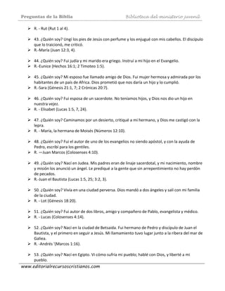 Preguntas de la Biblia Biblioteca del ministerio juvenil
www.editorialrecursoscristianos.com
R. ‐ Rut (Rut 1 al 4). 
 
43. ¿Quién soy? Ungí los pies de Jesús con perfume y los enjugué con mis cabellos. El discípulo 
que lo traicionó, me criticó. 
R.‐María (Juan 12:3, 4). 
 
44. ¿Quién soy? Fui judía y mi marido era griego. Instruí a mi hijo en el Evangelio.  
R.‐Eunice (Hechos 16:1; 2 Timoteo 1:5). 
 
45. ¿Quién soy? Mi esposo fue llamado amigo de Dios. Fui mujer hermosa y admirada por los 
habitantes de un país de Africa. Dios prometió que nos daría un hijo y lo cumplió. 
R.‐Sara (Génesis 21:1, 7; 2 Crónicas 20:7). 
 
46. ¿Quién soy? Fui esposa de un sacerdote. No teníamos hijos, y Dios nos dio un hijo en 
nuestra vejez. 
R. ‐ Elisabet (Lucas 1:5, 7, 24). 
 
47. ¿Quién soy? Caminamos por un desierto, critiqué a mi hermano, y Dios me castigó con la 
lepra. 
R. ‐ María, la hermana de Moisés (Números 12:10). 
 
48. ¿Quién soy? Fui el autor de uno de los evangelios no siendo apóstol, y con la ayuda de 
Pedro, escribí para los gentiles. 
R. —Juan Marcos (Colosenses 4:10). 
 
49. ¿Quién soy? Nací en Judea. Mis padres eran de linaje sacerdotal, y mi nacimiento, nombre 
y misión los anunció un ángel. Le prediqué a la gente que sin arrepentimiento no hay perdón 
de pecados. 
R.‐Juan el Bautista (Lucas 1:5, 25; 3:2, 3). 
 
50. ¿Quién soy? Vivía en una ciudad perversa. Dios mandó a dos ángeles y salí con mi familia 
de la ciudad. 
R. ‐ Lot (Génesis 18:20). 
 
51. ¿Quién soy? Fui autor de dos libros, amigo y compañero de Pablo, evangelista y médico.  
R. ‐ Lucas (Colosenses 4:14). 
 
52. ¿Quién soy? Nací en la ciudad de Betsaida. Fui hermano de Pedro y discípulo de Juan el 
Bautista, y el primero en seguir a Jesús. Mi llamamiento tuvo lugar junto a la ribera del mar de 
Galiea. 
R. ‐Andrés '(Marcos 1:16). 
 
53. ¿Quién soy? Nací en Egipto. Vi cómo sufría mi pueblo; hablé con Dios, y liberté a mi 
pueblo. 
 
