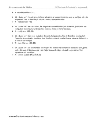 Preguntas de la Biblia Biblioteca del ministerio juvenil
www.editorialrecursoscristianos.com
R. ‐Moisés (Exodo 33:11). 
 
54. ¿Quién soy? Fui patriarca. Exhorté a la gente al arrepentimiento, pero se burló de mí .y de 
mi prédica. Dios la destruyó, y sólo mi familia y yo nos salvamos. 
R. ‐ Noé (Génesis 7:3). 
 
55. ¿Quién soy? Nací en Galilea. Mi religión era judía ortodoxa; mi profesión, publicano. Me 
radiqué en Capemaum, fui discípulo e hice una fiesta en honor de Jesús. 
R. ‐ Leví (Lucas 5:27, 32). 
 
56. ¿Quién soy? Nací en la ciudad de Betsaida. Fui pescador, hijo de Zebedeo; prediqué el 
Evangelio, y en mi vejez escribí un libro donde contaba la revelación que había recibido sobre 
el final de los tiempos 
R. ‐ Juan (Marcos 1:16, 20). 
 
57. ¿Quién soy? Me enamoré de una mujer, mis padres me dijeron que no estaba bien, pero 
yo les dije que sí. Nos casamos, y por haber desobedecido a mis padres, me convertí en 
juguete de mis enemigos. 
R. ‐ Sansón (Jueces 14:3; 16:4‐25). 
 
 