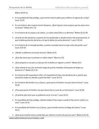 Preguntas de la Biblia Biblioteca del ministerio juvenil
www.editorialrecursoscristianos.com
Mateo 24:45‐51. 
 
En la parábola del hijo pródigo, ¿qué animal mató el padre para celebrar el regreso de su hijo?  
Lucas 15:23. 
 
En una historia, diez mujeres tenían lámparas. ¿Qué trajeron cinco mujeres que las otras cinco 
no tenían?  Mateo 25:1‐13.  
 
En la historia de las ovejas y las cabras, ¿a cuáles colocó Dios a su derecha?  Mateo 25:31‐46. 
 
¿Cuál de los dos deudores a quienes les fue perdonada su deuda amaría más al prestamista, el 
que le debía quinientos denarios o el que le debía cincuenta denarios?  Lucas 7:41‐43. 
 
En la historia de la moneda perdida, ¿cuántas monedas tenía la mujer antes de perder una?  
Lucas 15:8‐10.  
 
¿Dónde no debemos acumular tesoros?, Mateo 6:21.  
 
¿Qué dijo Jesús que no echasen en odres viejos?  Marcos 2:22.  
 
¿Qué preparó un rey para su hijo que los invitados se negaron a asistir?  Mateo 22:2. 
 
¿Qué ordenó el rey a los sirvientes luego de que los invitados al banquete de bodas no  
quisieron ir?  Mateo 22:2‐14. 
 
En la historia del mayordomo infiel, ¿el mayordomo le dijo a los deudores de su patrón que 
cancelaran todas sus deudas o parte de ellas?  Lucas 16:1‐8.  
 
En la historia del hombre rico y Lázaro, ¿qué quería el hombre rico que Lázaro hiciera?  Lucas 
16:24.  
 
¿Para qué quería el hombre rico que Lázaro fuera a casa de sus hermanos?  Lucas 16:28. 
 
¿A quiénes dijo Jesús que no podíamos servir a la vez?  Lucas 16:13. 
 
En la parábola del hijo pródigo, ¿dónde estaba el hijo mayor cuando el hijo menor volvió a su 
casa?  Lucas 15:25. 
 
En la parábola del hombre rico y Lázaro, ¿qué animales lamían las llagas de Lázaro?  Lucas 
16:21.  
 
¿Qué quiso enseñar Jesús cuando dijo que valemos mucho más que las aves?  Mateo 6:25‐26.  
 