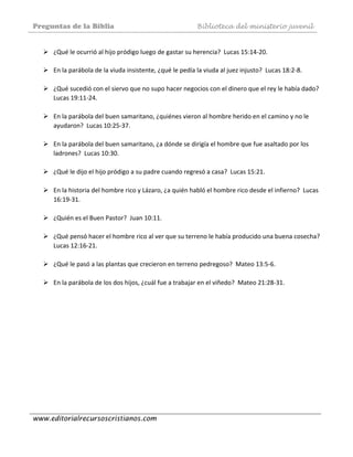 Preguntas de la Biblia Biblioteca del ministerio juvenil
www.editorialrecursoscristianos.com
 
¿Qué le ocurrió al hijo pródigo luego de gastar su herencia?  Lucas 15:14‐20. 
 
En la parábola de la viuda insistente, ¿qué le pedía la viuda al juez injusto?  Lucas 18:2‐8. 
 
¿Qué sucedió con el siervo que no supo hacer negocios con el dinero que el rey le había dado?  
Lucas 19:11‐24.  
 
En la parábola del buen samaritano, ¿quiénes vieron al hombre herido en el camino y no le 
ayudaron?  Lucas 10:25‐37.  
 
En la parábola del buen samaritano, ¿a dónde se dirigía el hombre que fue asaltado por los 
ladrones?  Lucas 10:30.  
 
¿Qué le dijo el hijo pródigo a su padre cuando regresó a casa?  Lucas 15:21. 
 
En la historia del hombre rico y Lázaro, ¿a quién habló el hombre rico desde el infierno?  Lucas 
16:19‐31.  
 
¿Quién es el Buen Pastor?  Juan 10:11.  
 
¿Qué pensó hacer el hombre rico al ver que su terreno le había producido una buena cosecha?  
Lucas 12:16‐21. 
 
¿Qué le pasó a las plantas que crecieron en terreno pedregoso?  Mateo 13:5‐6. 
 
En la parábola de los dos hijos, ¿cuál fue a trabajar en el viñedo?  Mateo 21:28‐31.  
 
