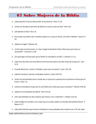 Preguntas de la Biblia Biblioteca del ministerio juvenil
www.editorialrecursoscristianos.com
67 Sobre Mujeres de la Biblia
¿Qué petición le hizo la Reina Ester al rey Asuero?  Ester 7:1‐8.  
 
¿Cómo se llamaba el pariente de Noemí el cual se casó con Rut?  Rut 4:13. 
 
¿De dónde era Rut?  Rut 1:4.  
 
Una mujer escondió a dos Israelitas espías en su casa en Jericó. ¿Fue Rut o Rahab?  Josué 2:1‐
22. 
 
¿Quién era Agar?  Génesis 16.  
 
¿Cuál mujer oró para tener un  hijo y luego le devolvió el hijo a Dios para que fuese un 
sacerdote?  1 Samuel 1:1‐20.  
 
¿En qué lugar oró Ana para que el Señor le concediera un hijo?  1 Samuel 1:1‐11. 
 
¿Qué hizo durante una cena María la hermana de Lázaro seis días antes de la pascua?  Juan 
12:3. 
 
Cuando María fue a visitar a Elizabet, ¿qué cosa rara pasó?  Lucas 1:43, 44. 
 
¿Quién traicionó a Sansón cortándole el pelo?  Jueces 16:4‐21.  
 
¿Ester fue proclamada reina a través de un concurso o porque era la próxima en línea para el 
trono?  Ester 1‐2.  
 
¿Cómo se llamaba la mujer por la cual Pedro oró a Dios para que resucitara?  Hechos 9:36‐42. 
 
¿Quién era la bisabuela de David?  Rut 4:13‐22.  
 
¿Por qué peleaban las dos mujeres que fueron a ver a Salomón?  1 Reyes 3:16‐23. 
 
¿Qué milagro le sucedió a una mujer que era viuda y pobre en tiempos del profeta Eliseo?  2 
Reyes 4:1‐7 
 
¿Qué dijo Salomón que hicieran al bebé por el que peleaban dos mujeres con el fin de saber 
 